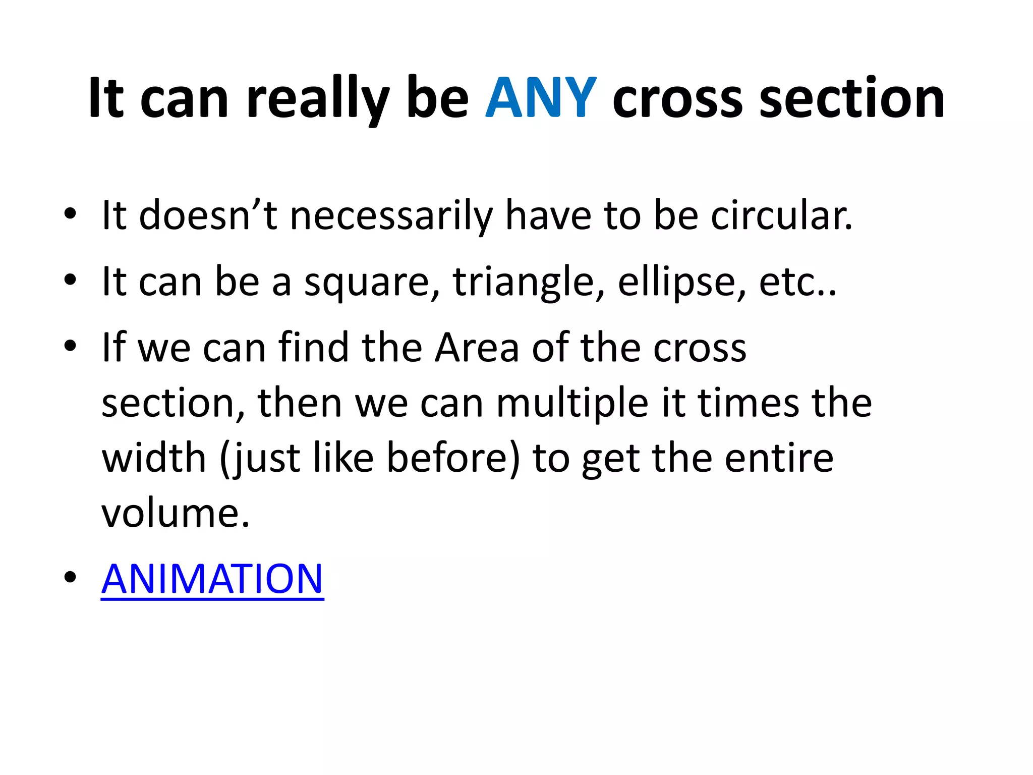 It can really be ANY cross section
• It doesn’t necessarily have to be circular.
• It can be a square, triangle, ellipse, etc..
• If we can find the Area of the cross
section, then we can multiple it times the
width (just like before) to get the entire
volume.
• ANIMATION

 