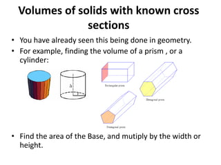 Volumes of solids with known cross
sections
• You have already seen this being done in geometry.
• For example, finding the volume of a prism , or a
cylinder:

• Find the area of the Base, and mutiply by the width or
height.

 