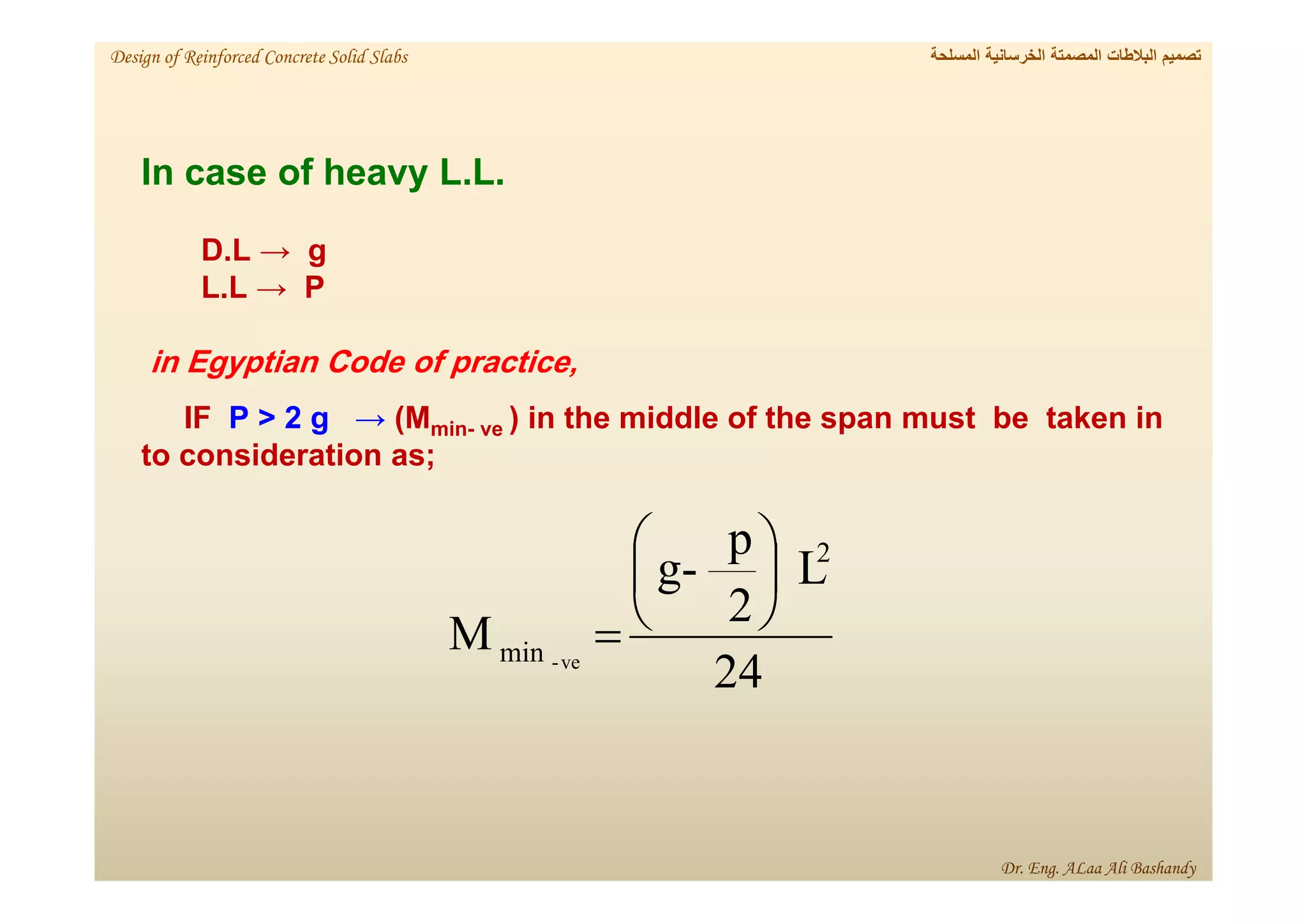 In case of heavy L.L.
D.L → g
L.L → P
in Egyptian Code of practice,
IF P > 2 g → (Mmin- ve ) in the middle of the span must be taken in
to consideration as;
24
L
2
p
-
g
M
2
min ve
-







‫المسلحة‬ ‫الخرسانية‬ ‫المصمتة‬ ‫البالطات‬ ‫تصميم‬
Design of Reinforced Concrete Solid Slabs
Dr. Eng. ALaa Ali Bashandy
 