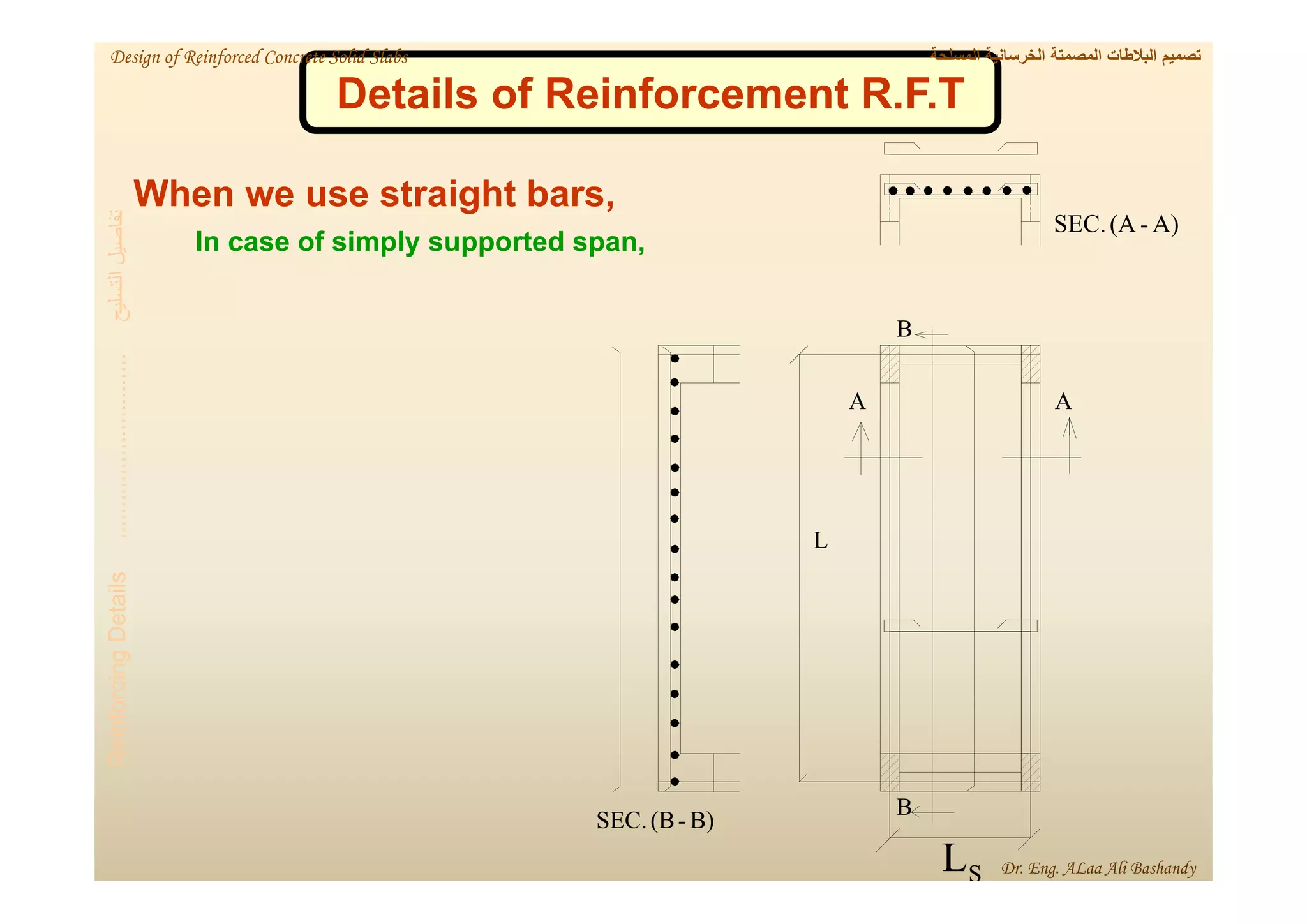 A)
-
(A
SEC.
B)
-
(B
SEC.
B
L
S
L
B
A
A
Details of Reinforcement R.F.T
When we use straight bars,
In case of simply supported span,
‫التسليح‬
‫تفاصيل‬
.............................
Reinforcing
Details
‫المسلحة‬ ‫الخرسانية‬ ‫المصمتة‬ ‫البالطات‬ ‫تصميم‬
Design of Reinforced Concrete Solid Slabs
Dr. Eng. ALaa Ali Bashandy
 