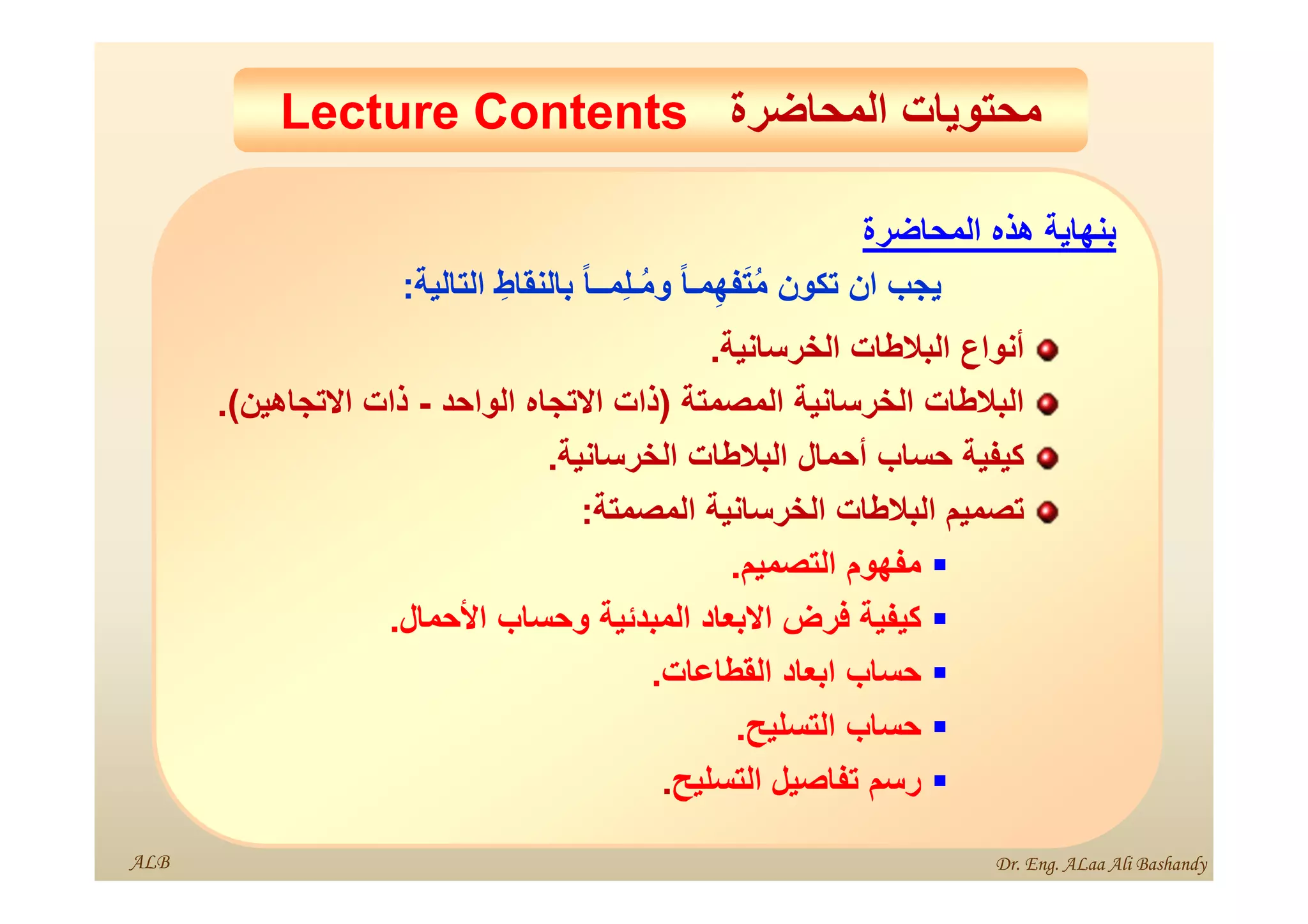 ‫المحاضرة‬ ‫محتويات‬
Lecture Contents ‫المحاضرة‬ ‫محتويات‬
Lecture Contents
‫بنھاية‬
‫ھذه‬
‫المحاضرة‬
‫يجب‬
‫ان‬
‫تكون‬
ً‫ا‬‫مـ‬ِ‫ھ‬‫ف‬َ‫ت‬ُ‫م‬
ً‫ا‬‫ِمــ‬‫ل‬‫ـ‬ُ‫م‬‫و‬
ِ‫بالنقاط‬
‫التالية‬
:
‫أنواع‬
‫البالطات‬
‫الخرسانية‬
.
‫البالطات‬
‫الخرسانية‬
‫المصمتة‬
)
‫ذات‬
‫االتجاه‬
‫الواحد‬
-
‫ذات‬
‫االتجاھين‬
(
.
‫كيفية‬
‫حساب‬
‫أحمال‬
‫البالطات‬
‫الخرسانية‬
.
‫تصميم‬
‫البالطات‬
‫الخرسانية‬
‫المصمتة‬
:

‫مفھوم‬
‫التصميم‬
.

‫كيفية‬
‫فرض‬
‫االبعاد‬
‫المبدئية‬
‫وحساب‬
‫األحمال‬
.

‫حساب‬
‫ابعاد‬
‫القطاعات‬
.

‫حساب‬
‫التسليح‬
.

‫رسم‬
‫تفاصيل‬
‫التسليح‬
.
ALB Dr. Eng. ALaa Ali Bashandy
 