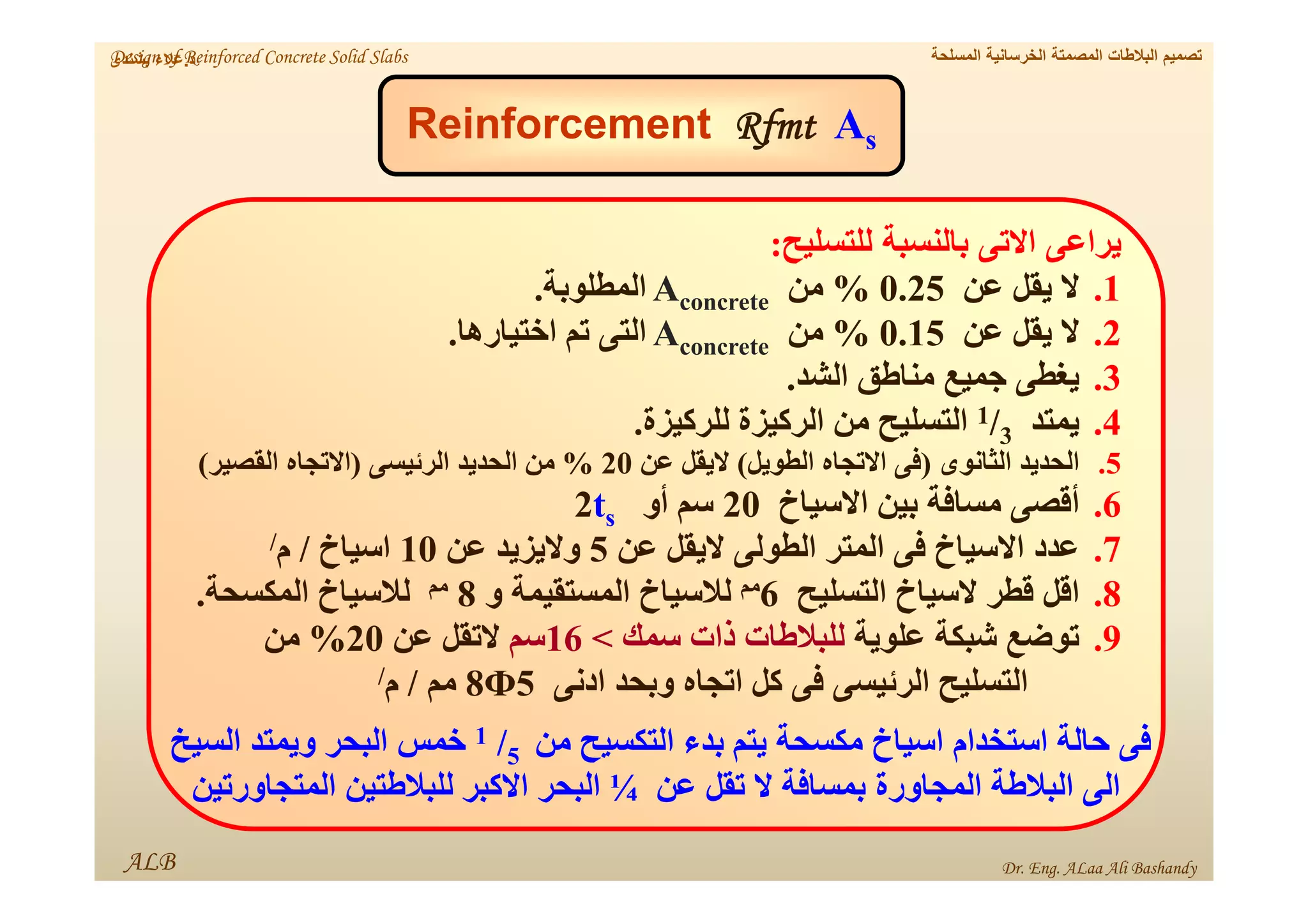 ALB
‫د‬
.
‫بشندى‬ ‫عالء‬
s
A
Rfmt
Reinforcement
‫للتسليح‬ ‫بالنسبة‬ ‫االتى‬ ‫يراعى‬
:
.1
‫عن‬ ‫يقل‬ ‫ال‬
0.25
%
‫من‬
concrete
A
‫المطلوبة‬
.
.2
‫عن‬ ‫يقل‬ ‫ال‬
0.15
%
‫من‬
concrete
A
‫اختيارھا‬ ‫تم‬ ‫التى‬
.
.3
‫الشد‬ ‫مناطق‬ ‫جميع‬ ‫يغطى‬
.
.4
‫يمتد‬
3
/
1
‫للركيزة‬ ‫الركيزة‬ ‫من‬ ‫التسليح‬
.
.5
‫الثانوى‬ ‫الحديد‬
)
‫الطويل‬ ‫االتجاه‬ ‫فى‬
(
‫عن‬ ‫اليقل‬
20
%
‫الرئيسى‬ ‫الحديد‬ ‫من‬
)
‫القصير‬ ‫االتجاه‬
(
.6
‫االسياخ‬ ‫بين‬ ‫مسافة‬ ‫أقصى‬
20
‫أو‬ ‫سم‬
s
t
2
.7
‫عن‬ ‫اليقل‬ ‫الطولى‬ ‫المتر‬ ‫فى‬ ‫االسياخ‬ ‫عدد‬
5
‫عن‬ ‫واليزيد‬
10
‫اسياخ‬
/
‫م‬
/
.8
‫التسليح‬ ‫السياخ‬ ‫قطر‬ ‫اقل‬
6
‫مم‬
‫و‬ ‫المستقيمة‬ ‫لالسياخ‬
8
‫مم‬
‫المكسحة‬ ‫لالسياخ‬
.
.9
‫علوية‬ ‫شبكة‬ ‫توضع‬
‫سمك‬ ‫ذات‬ ‫للبالطات‬
<
16
‫سم‬
‫عن‬ ‫التقل‬
20
%
‫من‬
‫ادنى‬ ‫وبحد‬ ‫اتجاه‬ ‫كل‬ ‫فى‬ ‫الرئيسى‬ ‫التسليح‬
5
Ф
8
‫مم‬
/
‫م‬
/
‫من‬ ‫التكسيح‬ ‫بدء‬ ‫يتم‬ ‫مكسحة‬ ‫اسياخ‬ ‫استخدام‬ ‫حالة‬ ‫فى‬
5
/
1
‫السيخ‬ ‫ويمتد‬ ‫البحر‬ ‫خمس‬
‫عن‬ ‫تقل‬ ‫ال‬ ‫بمسافة‬ ‫المجاورة‬ ‫البالطة‬ ‫الى‬
¼
‫المتجاورتين‬ ‫للبالطتين‬ ‫االكبر‬ ‫البحر‬
‫المسلحة‬ ‫الخرسانية‬ ‫المصمتة‬ ‫البالطات‬ ‫تصميم‬
Design of Reinforced Concrete Solid Slabs
Dr. Eng. ALaa Ali Bashandy
 