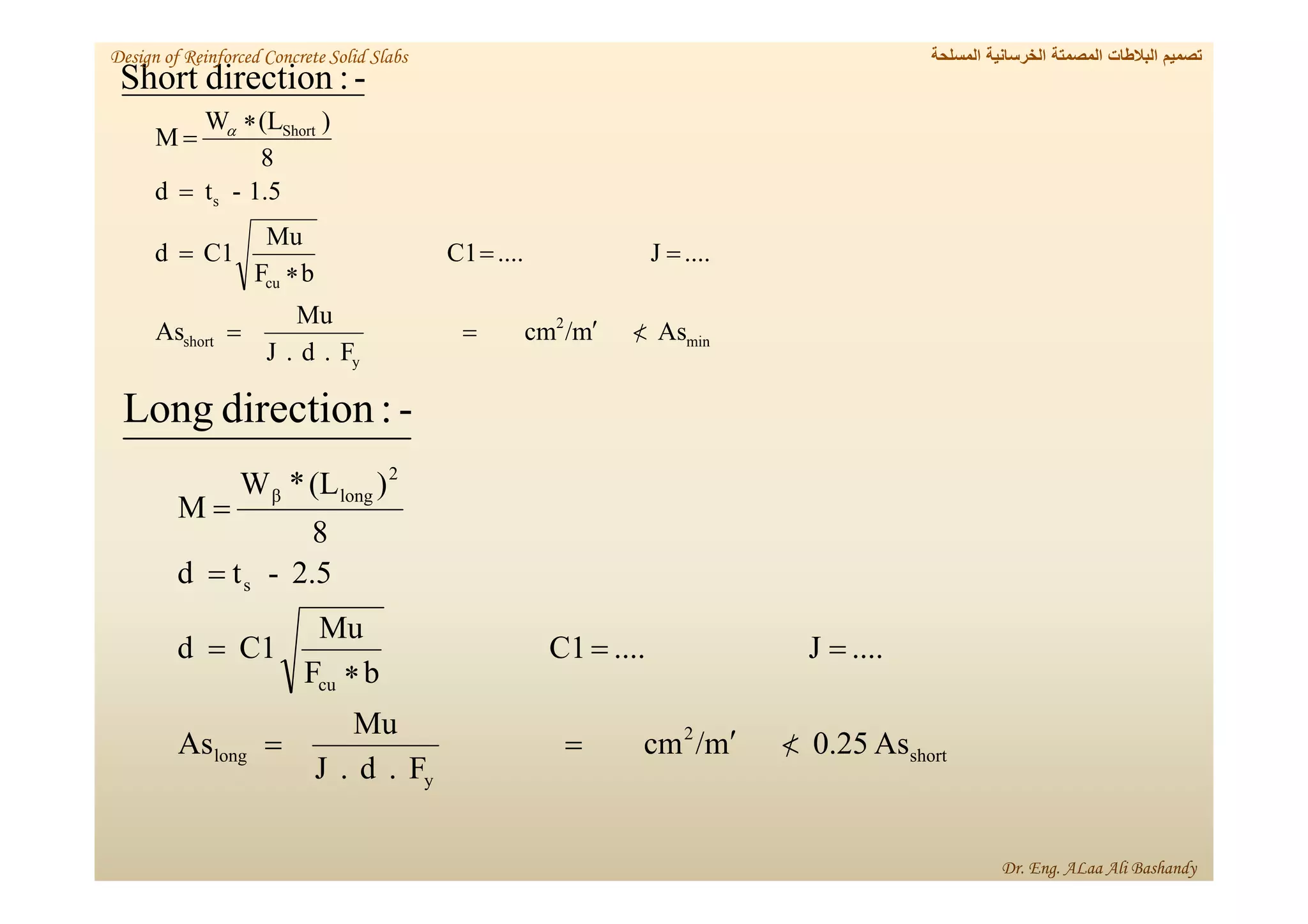 As
m
/
cm
F
.
d
.
J
Mu
As
....
J
....
C1
b
F
Mu
C1
d
1.5
-
t
d
8
)
(L
W
M
min
2
y
short
cu
s
Short











 
short
2
y
long
cu
s
2
long
β
As
0.25
m
/
cm
F
.
d
.
J
Mu
As
....
J
....
C1
b
F
Mu
C1
d
2.5
-
t
d
8
)
(L
*
W
M











-
:
direction
Short
-
:
direction
Long
‫المسلحة‬ ‫الخرسانية‬ ‫المصمتة‬ ‫البالطات‬ ‫تصميم‬
Design of Reinforced Concrete Solid Slabs
Dr. Eng. ALaa Ali Bashandy
 