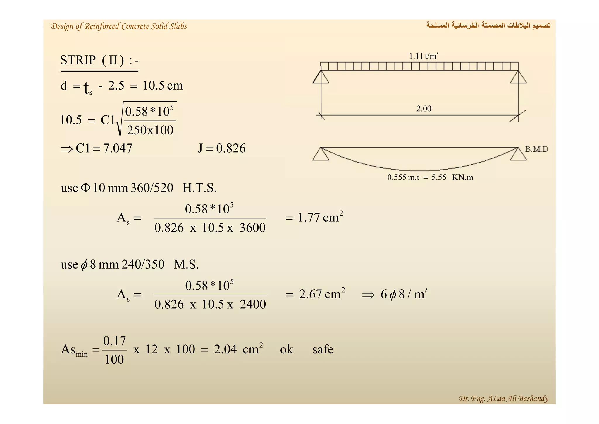 safe
ok
cm
2.04
100
x
12
x
100
0.17
As
m
/
8
6
cm
2.67
2400
x
10.5
x
826
.
0
10
*
0.58
A
M.S.
240/350
mm
8
use
cm
1.77
3600
x
10.5
x
826
.
0
10
*
0.58
A
H.T.S.
360/520
mm
10
use
826
.
0
J
047
.
7
C1
x100
250
10
*
0.58
C1
10.5
cm
10.5
2.5
-
d
-
:
)
II
(
STRIP
2
min
2
5
s
2
5
s
5
s
t

















‫المسلحة‬ ‫الخرسانية‬ ‫المصمتة‬ ‫البالطات‬ ‫تصميم‬
Design of Reinforced Concrete Solid Slabs
Dr. Eng. ALaa Ali Bashandy
m
t/
11
.
1 
00
.
2
KN.m
5.55
m.t
0.555 
 