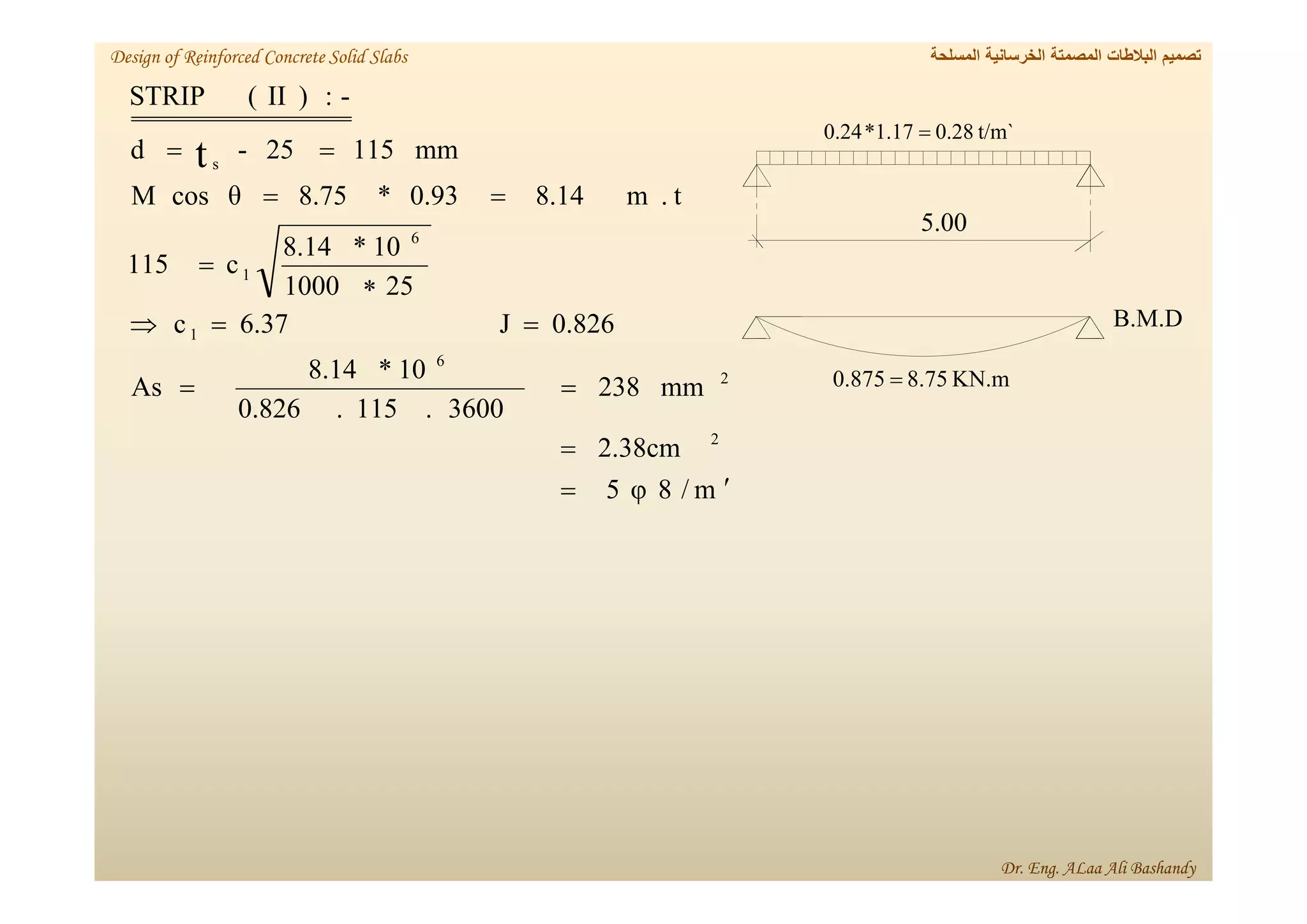 m
/
8
φ
5
2.38cm
mm
238
3600
.
115
.
0.826
10
*
8.14
As
0.826
J
6.37
c
25
1000
10
*
8.14
c
115
t
.
m
8.14
0.93
*
8.75
θ
cos
M
mm
115
25
-
d
-
:
)
II
(
STRIP
2
2
6
1
6
1
s
t














t/m`
28
.
0
17
.
1
*
24
.
0 
00
.
5
B.M.D
KN.m
75
.
8
875
.
0 
‫المسلحة‬ ‫الخرسانية‬ ‫المصمتة‬ ‫البالطات‬ ‫تصميم‬
Design of Reinforced Concrete Solid Slabs
Dr. Eng. ALaa Ali Bashandy
 