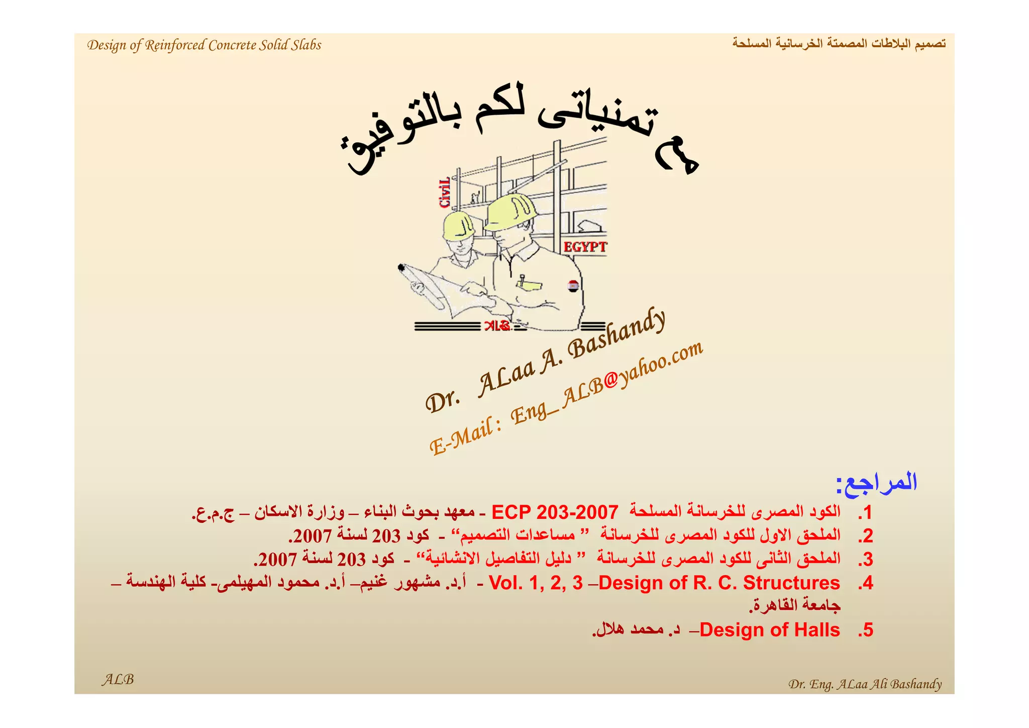 ALB Dr. Eng. ALaa Ali Bashandy
‫المسلحة‬ ‫الخرسانية‬ ‫المصمتة‬ ‫البالطات‬ ‫تصميم‬
Design of Reinforced Concrete Solid Slabs
‫المراجع‬
:
.1
‫الكود‬
‫المصرى‬
‫للخرسانة‬
‫المسلحة‬
ECP 203-2007
-
‫معھد‬
‫بحوث‬
‫البناء‬
–
‫وزارة‬
‫االسكان‬
–
‫ج‬
.
‫م‬
.
‫ع‬
.
.2
‫الملحق‬
‫االول‬
‫للكود‬
‫المصرى‬
‫للخرسانة‬
”
‫مساعدات‬
‫التصميم‬
“
-
‫كود‬
203
‫لسنة‬
2007
.
.3
‫الملحق‬
‫الثانى‬
‫للكود‬
‫المصرى‬
‫للخرسانة‬
”
‫دليل‬
‫التفاصيل‬
‫االنشائية‬
“
-
‫كود‬
203
‫لسنة‬
2007
.
.4
Design of R. C. Structures
–
- Vol. 1, 2, 3
‫أ‬
.
‫د‬
.
‫مشھور‬
‫غنيم‬
–
‫أ‬
.
‫د‬
.
‫محمود‬
‫المھيلمى‬
-
‫كلية‬
‫الھندسة‬
–
‫جامعة‬
‫القاھرة‬
.
.5
Design of Halls
–
‫د‬
.
‫محمد‬
‫ھالل‬
.
 