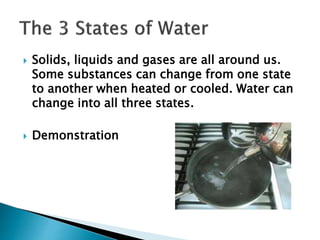  Solids, liquids and gases are all around us.
Some substances can change from one state
to another when heated or cooled. Water can
change into all three states.
 Demonstration
 
