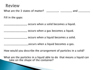 What are the 3 states of matter? _________, _________ and _________
Fill in the gaps:
__________________ occurs when a solid becomes a liquid.
__________________ occurs when a gas becomes a liquid.
__________________ occurs when a liquid becomes a solid.
___________________occurs when a liquid becomes a gas.
How would you describe the arrangement of particles in a solid?
What are the particles in a liquid able to do that means a liquid can
take on the shape of the container?
 