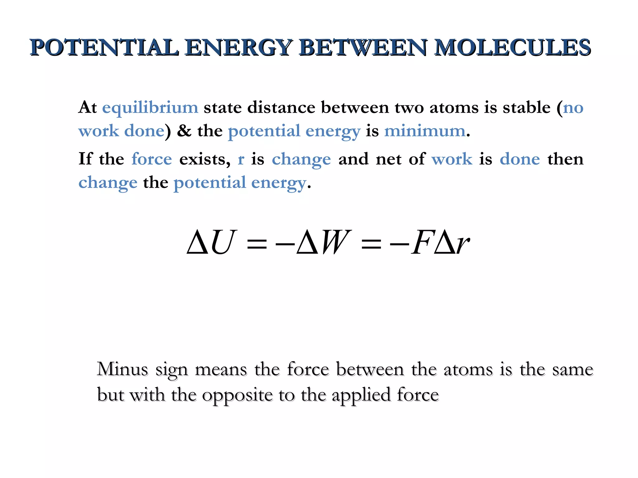 POTENTIAL ENERGY BETWEEN MOLECULES

  At equilibrium state distance between two atoms is stable (no
  work done) & the potential energy is minimum.
  If the force exists, r is change and net of work is done then
  change the potential energy.


               ∆U = −∆W = − F∆r


    Minus sign means the force between the atoms is the same
    but with the opposite to the applied force
 