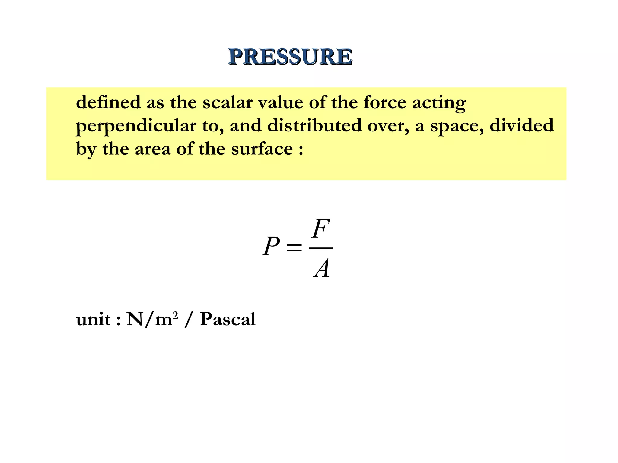 PRESSURE
defined as the scalar value of the force acting
perpendicular to, and distributed over, a space, divided
by the area of the surface :



                          F
                       P=
                          A
unit : N/m2 / Pascal
 