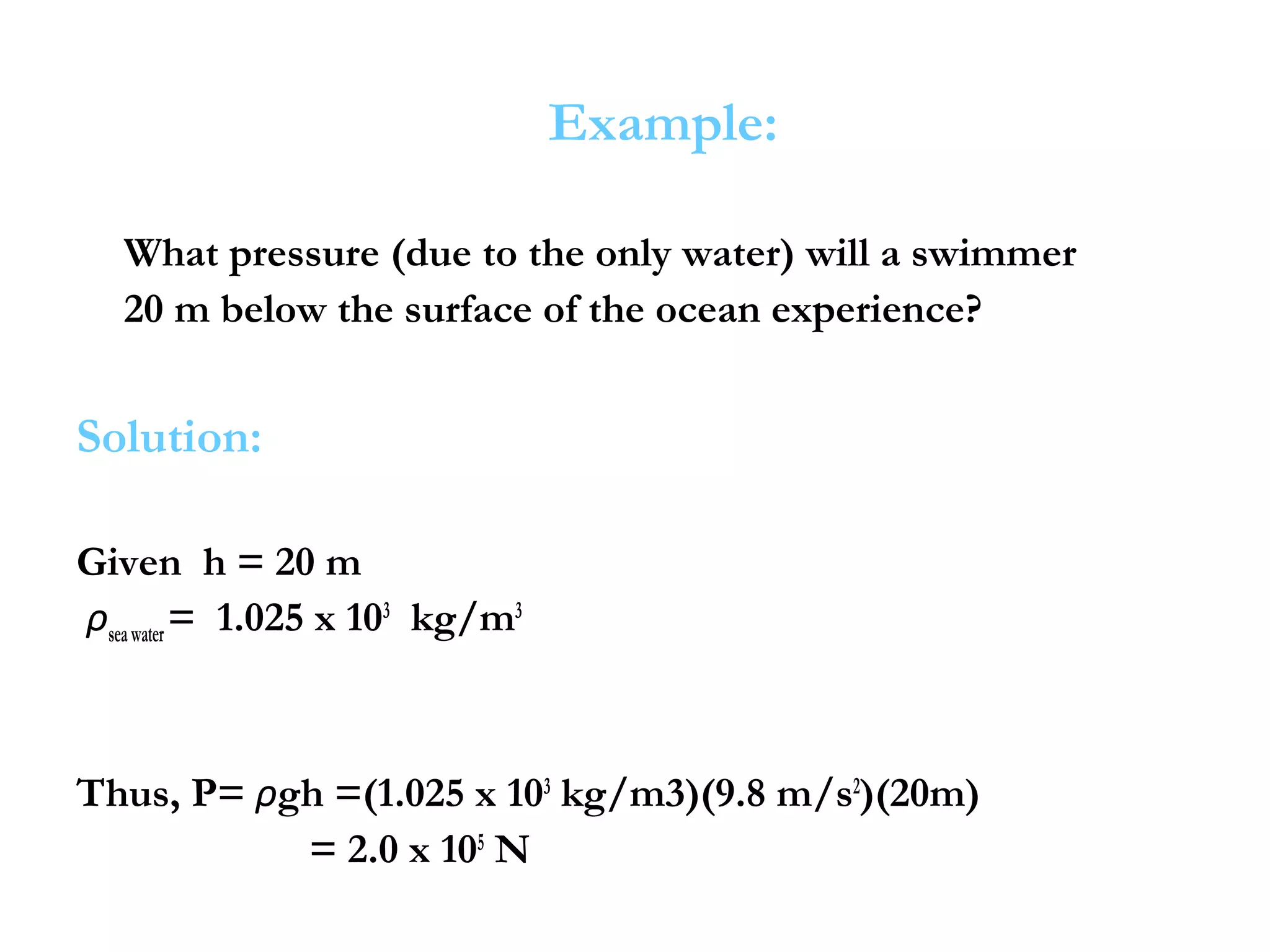 Example:

   What pressure (due to the only water) will a swimmer
   20 m below the surface of the ocean experience?


Solution:

Given h = 20 m
ρsea water = 1.025 x 103 kg/m3



Thus, P= ρgh =(1.025 x 103 kg/m3)(9.8 m/s2)(20m)
           = 2.0 x 105 N
 