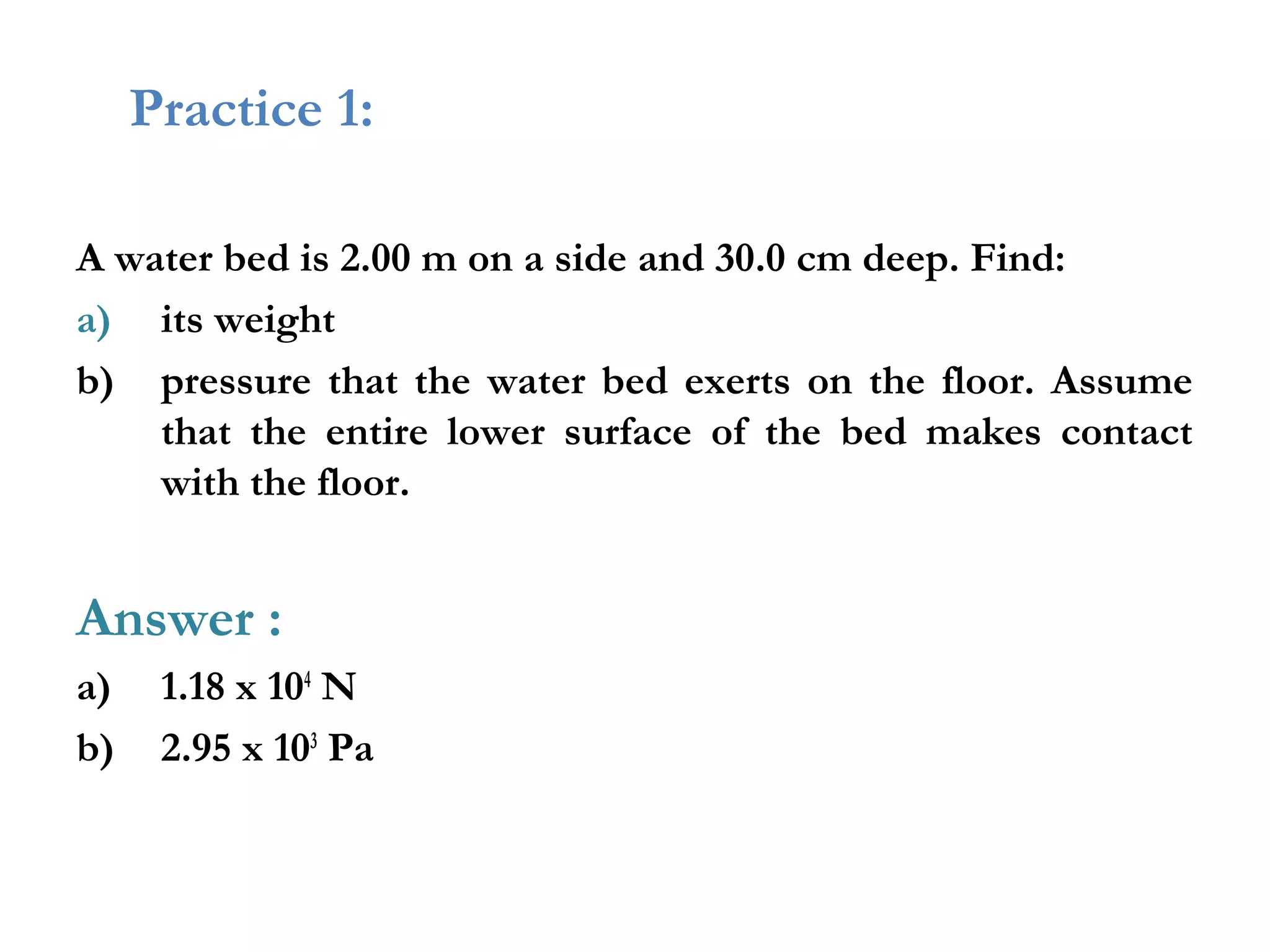 Practice 1:

A water bed is 2.00 m on a side and 30.0 cm deep. Find:
a) its weight
b) pressure that the water bed exerts on the floor. Assume
    that the entire lower surface of the bed makes contact
    with the floor.


Answer :
a)    1.18 x 104 N
b)    2.95 x 103 Pa
 