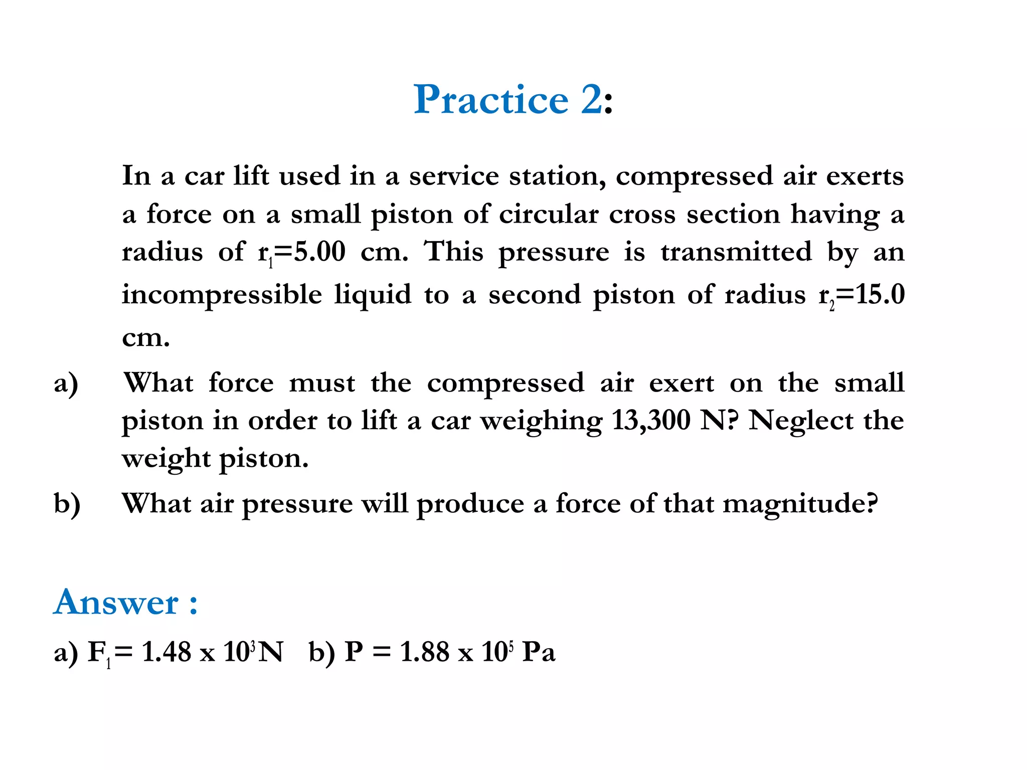 Practice 2:
     In a car lift used in a service station, compressed air exerts
     a force on a small piston of circular cross section having a
     radius of r1=5.00 cm. This pressure is transmitted by an
     incompressible liquid to a second piston of radius r2=15.0
     cm.
a)   What force must the compressed air exert on the small
     piston in order to lift a car weighing 13,300 N? Neglect the
     weight piston.
b)   What air pressure will produce a force of that magnitude?


Answer :
a) F1 = 1.48 x 103 N b) P = 1.88 x 105 Pa
 