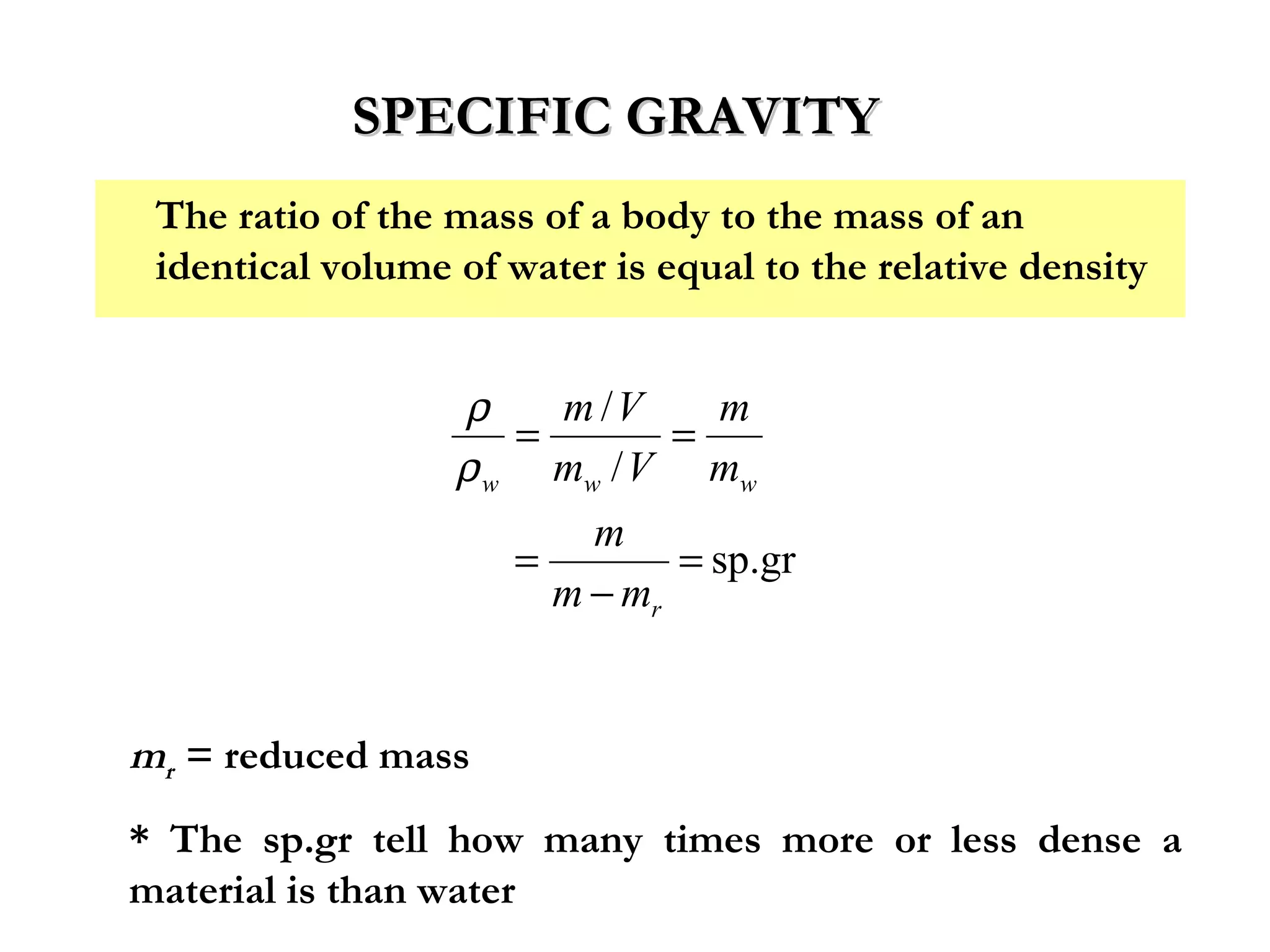 SPECIFIC GRAVITY
 The ratio of the mass of a body to the mass of an
 identical volume of water is equal to the relative density


                  ρ    m /V     m
                     =        =
                  ρ w mw / V mw
                         m
                     =        = sp.gr
                       m − mr


mr = reduced mass
* The sp.gr tell how many times more or less dense a
material is than water
 