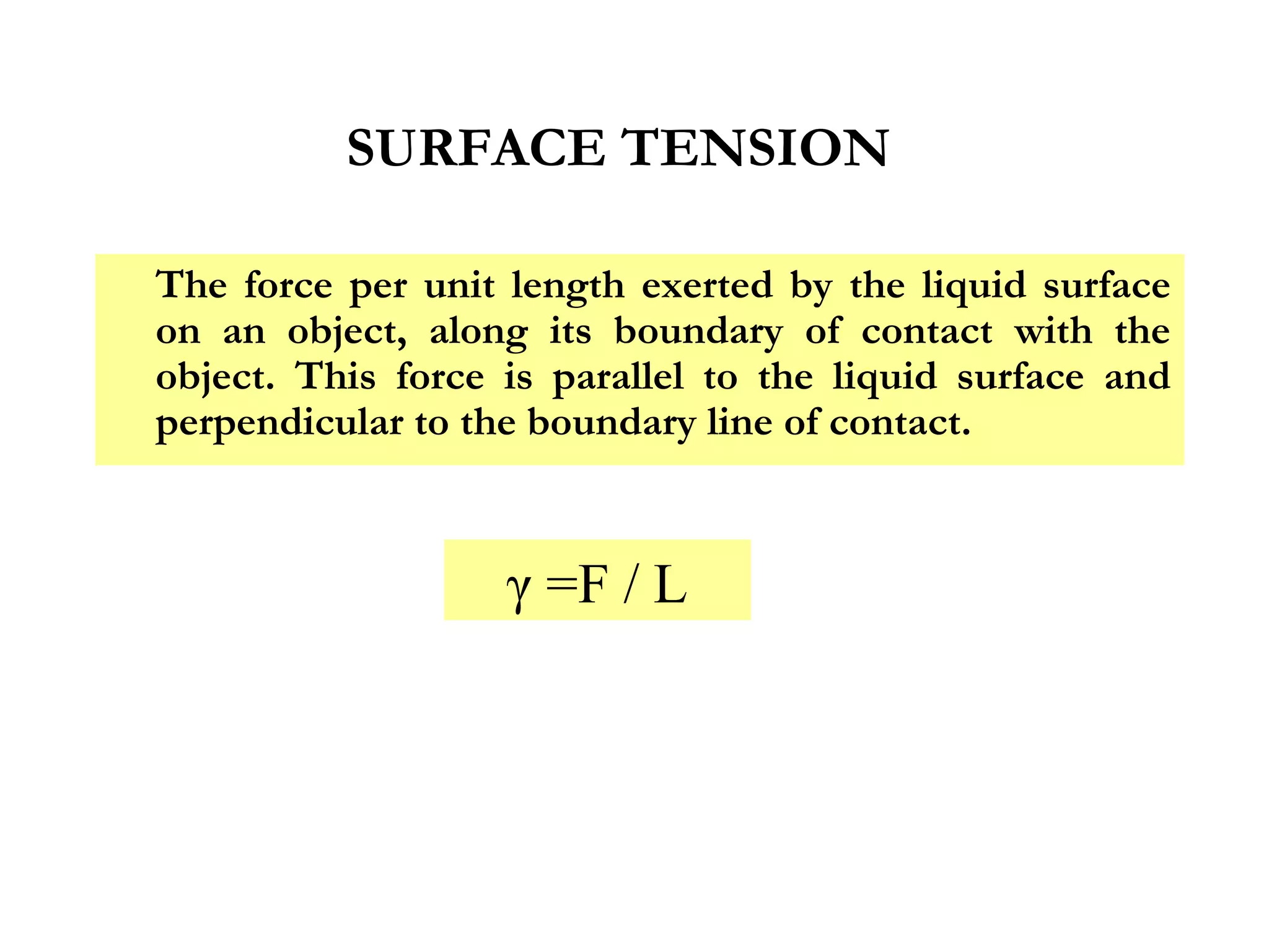 SURFACE TENSION

The force per unit length exerted by the liquid surface
on an object, along its boundary of contact with the
object. This force is parallel to the liquid surface and
perpendicular to the boundary line of contact.


                   γ =F / L
 