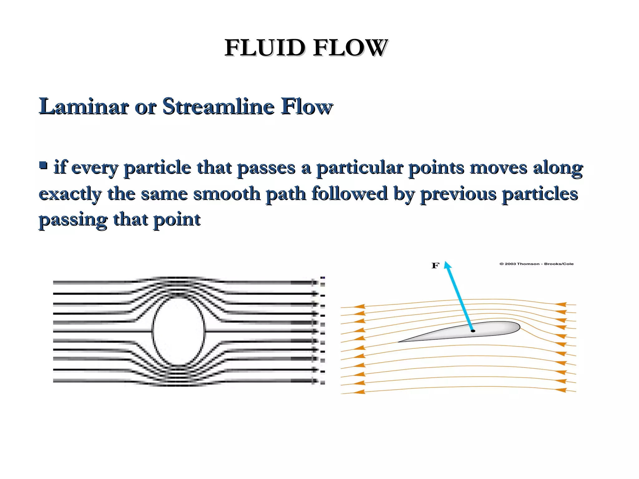 FLUID FLOW

Laminar or Streamline Flow

▪ if every particle that passes a particular points moves along
exactly the same smooth path followed by previous particles
passing that point
 