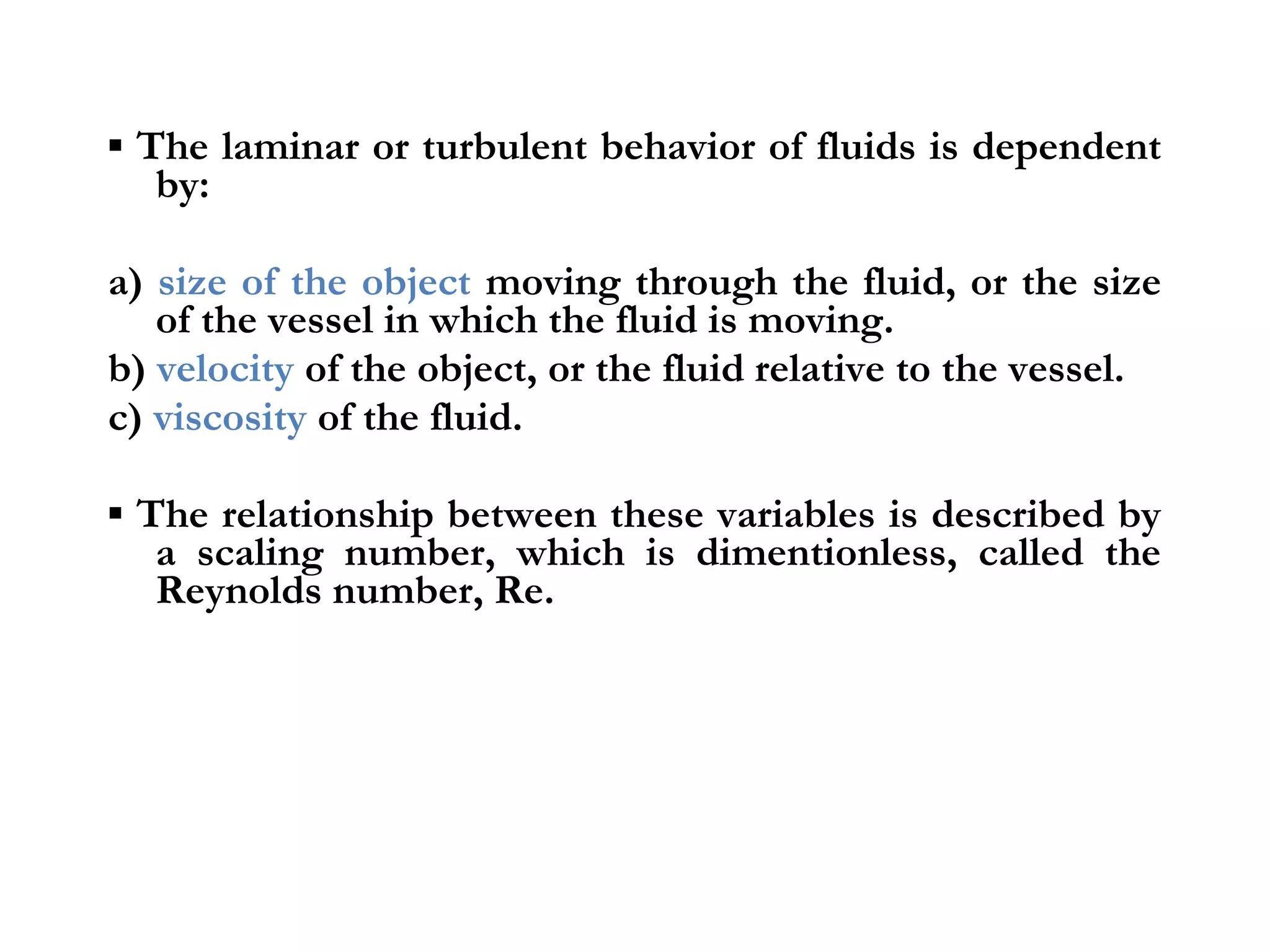 ▪ The laminar or turbulent behavior of fluids is dependent
   by:

a) size of the object moving through the fluid, or the size
   of the vessel in which the fluid is moving.
b) velocity of the object, or the fluid relative to the vessel.
c) viscosity of the fluid.

▪ The relationship between these variables is described by
   a scaling number, which is dimentionless, called the
   Reynolds number, Re.
 