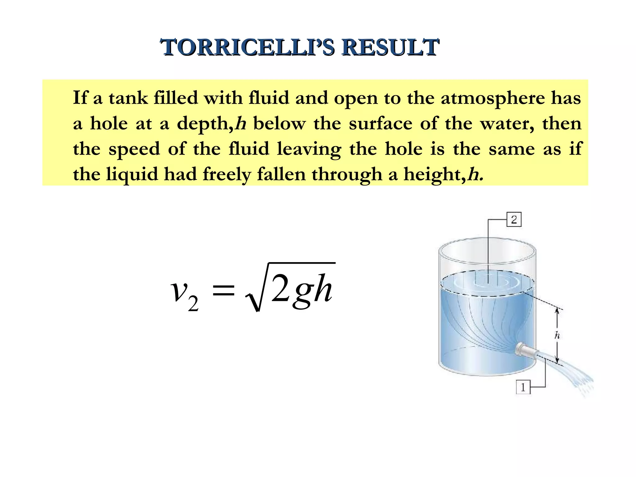 TORRICELLI’S RESULT

If a tank filled with fluid and open to the atmosphere has
a hole at a depth,h below the surface of the water, then
the speed of the fluid leaving the hole is the same as if
the liquid had freely fallen through a height,h.




           v2 = 2 gh
 