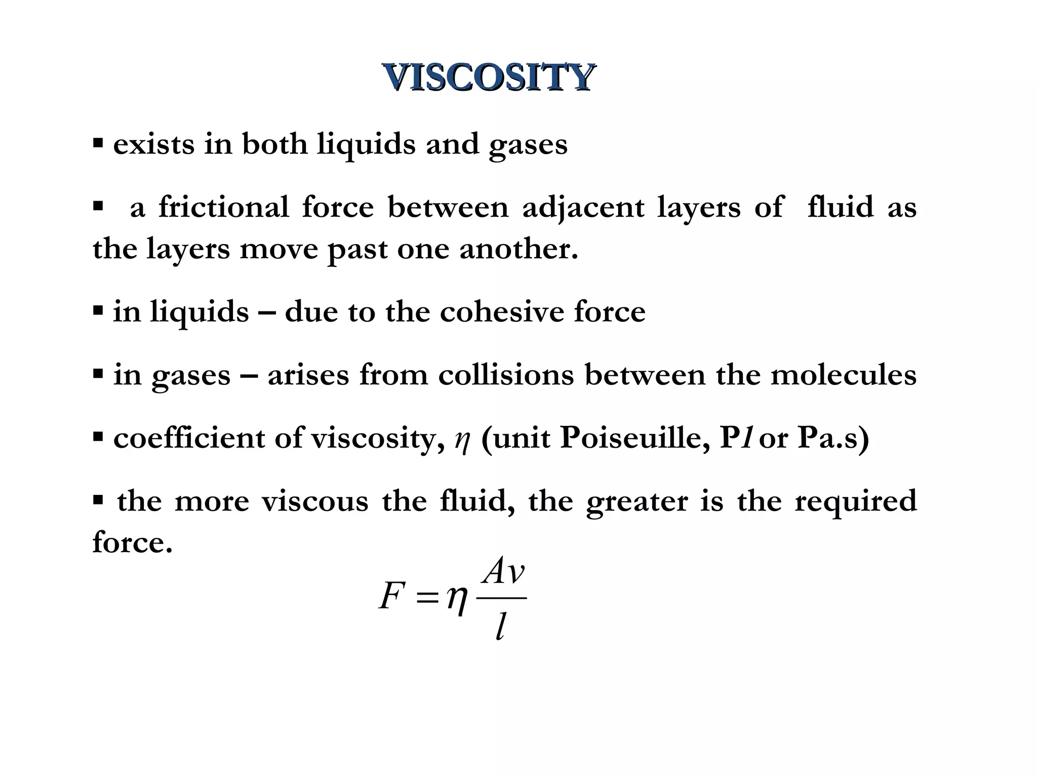 VISCOSITY
▪ exists in both liquids and gases
▪ a frictional force between adjacent layers of fluid as
the layers move past one another.
▪ in liquids – due to the cohesive force
▪ in gases – arises from collisions between the molecules
▪ coefficient of viscosity, η (unit Poiseuille, Pl or Pa.s)
▪ the more viscous the fluid, the greater is the required
force.
                          Av
                     F =η
                           l
 