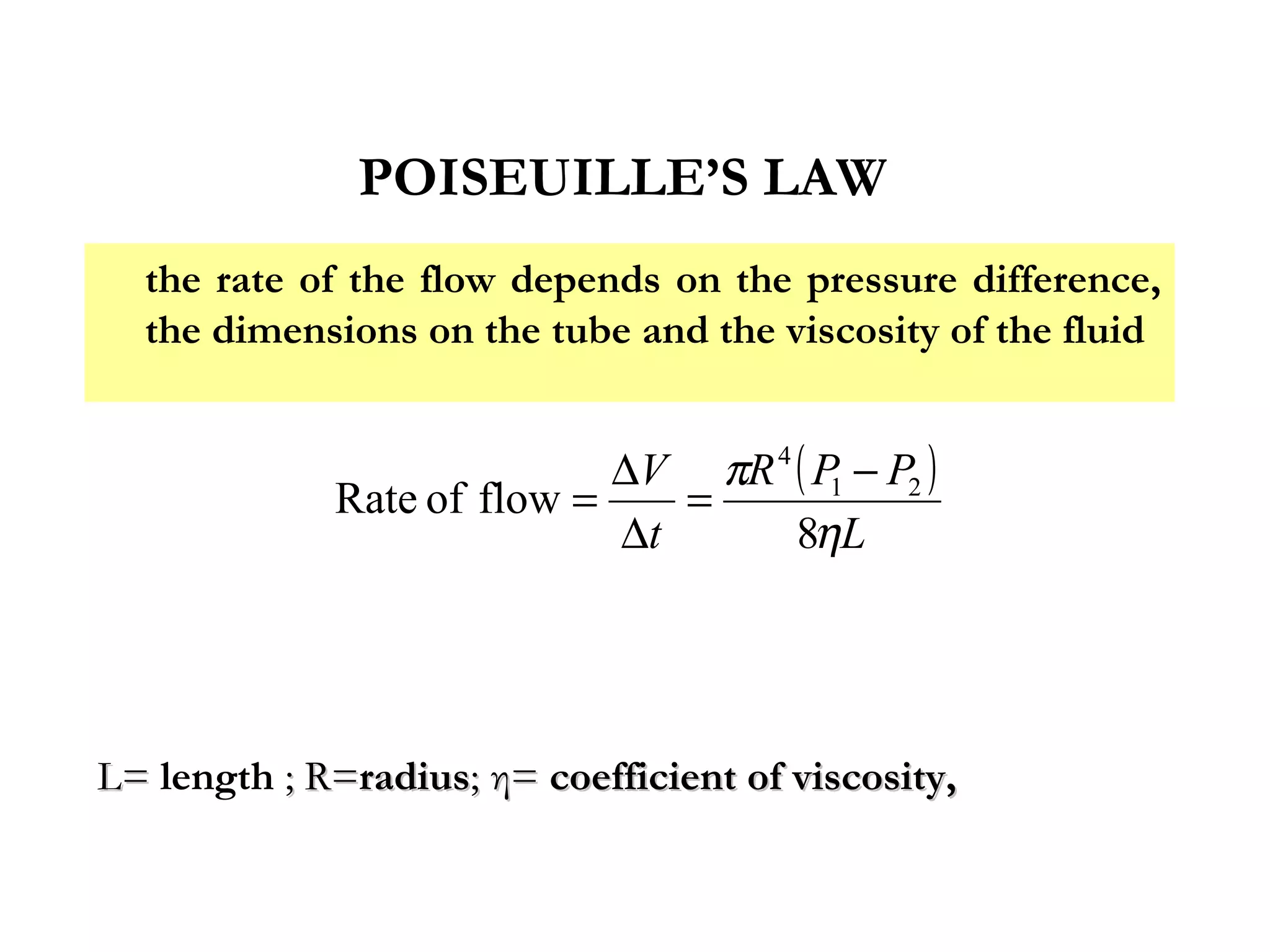POISEUILLE’S LAW
  the rate of the flow depends on the pressure difference,
  the dimensions on the tube and the viscosity of the fluid


                            ∆V πR 4 ( P − P2 )
             Rate of flow =    =       1
                            ∆t      8ηL




L= length ; R=radius; η= coefficient of viscosity,
 