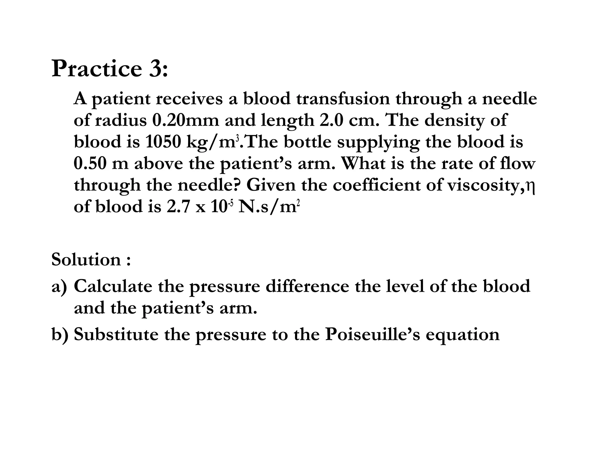 Practice 3:
  A patient receives a blood transfusion through a needle
  of radius 0.20mm and length 2.0 cm. The density of
  blood is 1050 kg/m3.The bottle supplying the blood is
  0.50 m above the patient’s arm. What is the rate of flow
  through the needle? Given the coefficient of viscosity,η
  of blood is 2.7 x 10-5 N.s/m2

Solution :
a) Calculate the pressure difference the level of the blood
   and the patient’s arm.
b) Substitute the pressure to the Poiseuille’s equation
 