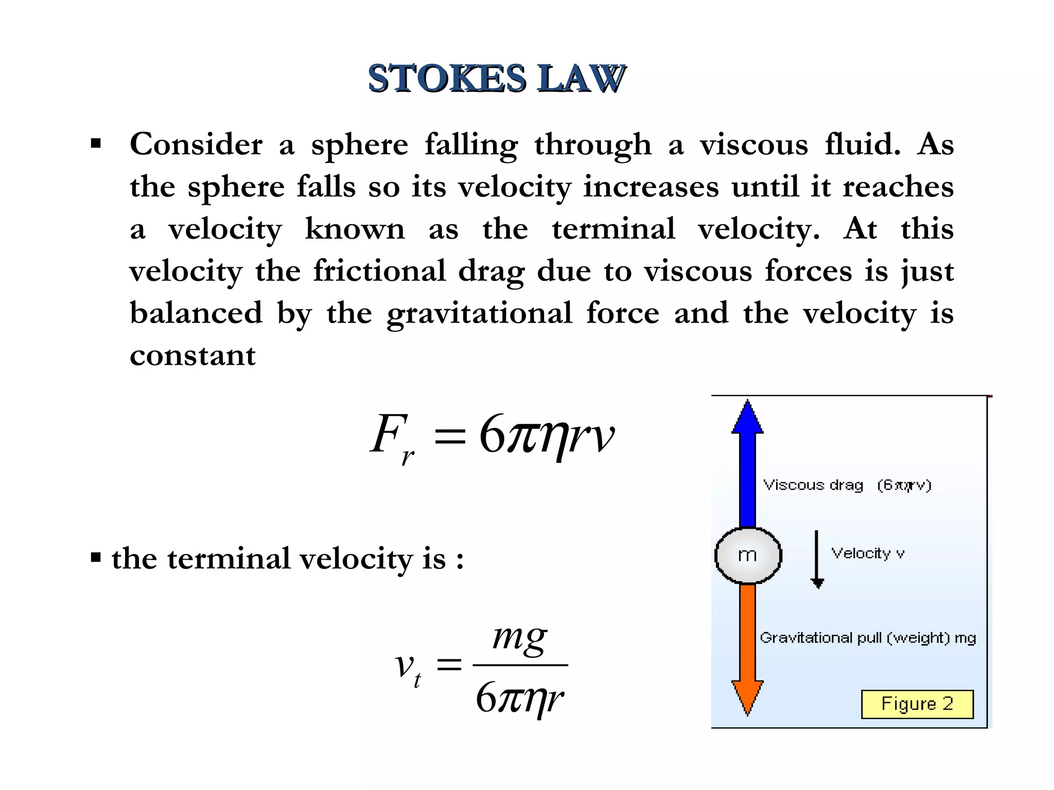 STOKES LAW
▪ Consider a sphere falling through a viscous fluid. As
  the sphere falls so its velocity increases until it reaches
  a velocity known as the terminal velocity. At this
  velocity the frictional drag due to viscous forces is just
  balanced by the gravitational force and the velocity is
  constant

                    Fr = 6πηrv

▪ the terminal velocity is :

                            mg
                      vt =
                           6πηr
 