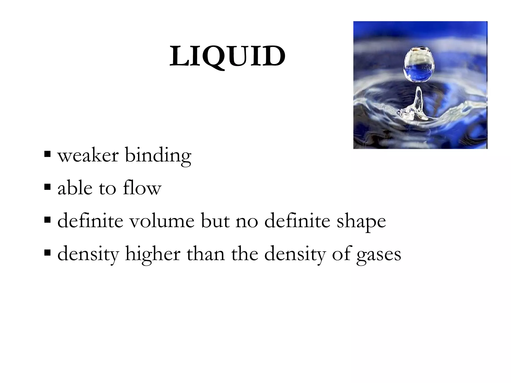 LIQUID


▪ weaker binding
▪ able to flow
▪ definite volume but no definite shape
▪ density higher than the density of gases
 