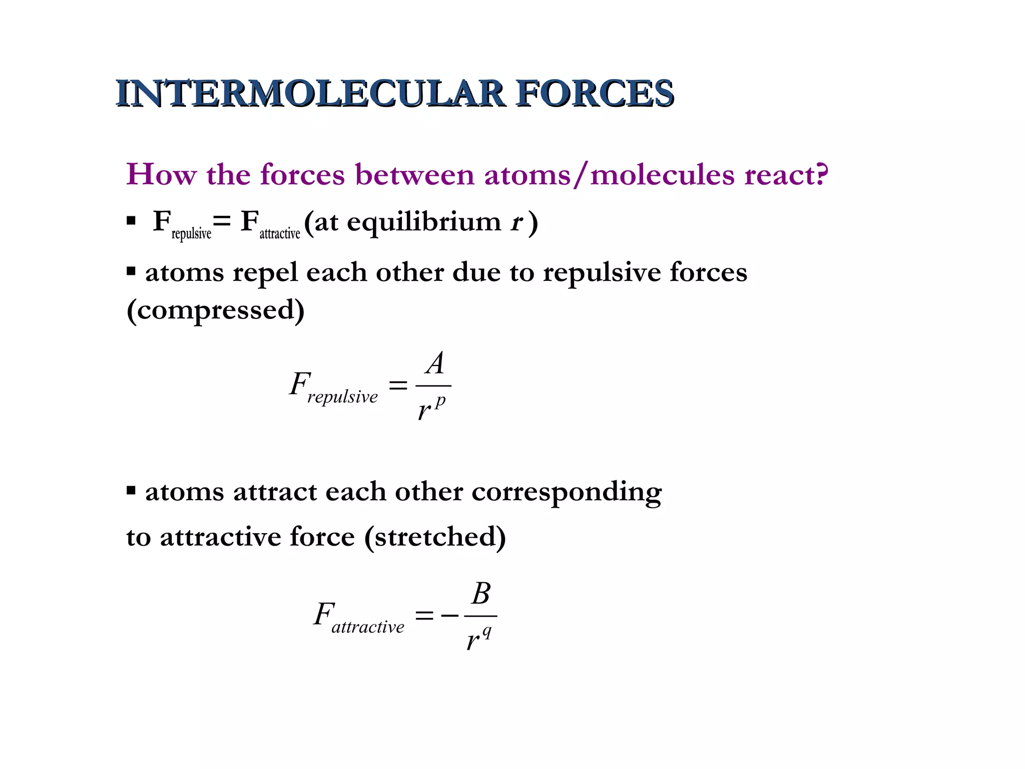 INTERMOLECULAR FORCES
How the forces between atoms/molecules react?
▪ Frepulsive= Fattractive (at equilibrium r )
▪ atoms repel each other due to repulsive forces
(compressed)
                                A
                 Frepulsive   = p
                               r

▪ atoms attract each other corresponding
to attractive force (stretched)
                                     B
                    Fattractive   =− q
                                    r
 