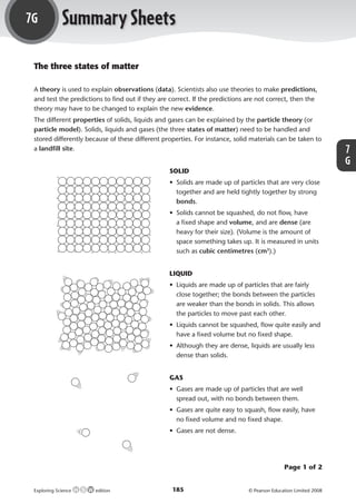 7G               Summary Sheets
             The three states of matter

             A theory is used to explain observations (data). Scientists also use theories to make predictions,
             and test the predictions to ﬁnd out if they are correct. If the predictions are not correct, then the
             theory may have to be changed to explain the new evidence.
             The different properties of solids, liquids and gases can be explained by the particle theory (or
             particle model). Solids, liquids and gases (the three states of matter) need to be handled and
             stored differently because of these different properties. For instance, solid materials can be taken to
             a landﬁll site.                                                                                                           7
                                                                                                                                       G
                                                             SOLID
                                                             • Solids are made up of particles that are very close
                                                               together and are held tightly together by strong
                                                               bonds.
                                                             • Solids cannot be squashed, do not ﬂow, have
                                                               a ﬁxed shape and volume, and are dense (are
                                                               heavy for their size). (Volume is the amount of
                                                               space something takes up. It is measured in units
                                                               such as cubic centimetres (cm3).)


                                                             LIQUID
                                                             • Liquids are made up of particles that are fairly
                                                               close together; the bonds between the particles
                                                               are weaker than the bonds in solids. This allows
                                                               the particles to move past each other.
                                                             • Liquids cannot be squashed, ﬂow quite easily and
                                                               have a ﬁxed volume but no ﬁxed shape.
                                                             • Although they are dense, liquids are usually less
                                                               dense than solids.


                                                             GAS
                                                             • Gases are made up of particles that are well
                                                               spread out, with no bonds between them.
                                                             • Gases are quite easy to squash, ﬂow easily, have
                                                               no ﬁxed volume and no ﬁxed shape.
                                                             • Gases are not dense.




                                                                                                        Page 1 of 2


             Exploring Science     edition                    185                        © Pearson Education Limited 2008



M07_ES_AB_Y7_2445_U7G.indd 185                                                                                              29/2/08 14:57:46
 