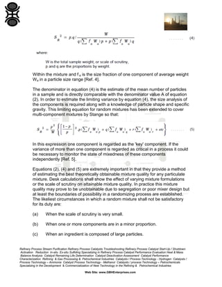 Within the mixture and f a is the size fraction of one component of average weight
Wa in a particle size range [Ref. 4].
The denominator in equation (4) is the estimate of the mean number of particles
in a sample and is directly comparable with the denominator value A of equation
(2). In order to estimate the limiting variance by equation (4), the size analysis of
the components is required along with a knowledge of particle shape and specific
gravity. This limiting equation for random mixtures has been extended to cover
multi-component mixtures by Stange so that:

In this expression one component is regarded as the 'key' component. If the
variance of more than one component is regarded as critical in a process it could
be necessary to monitor the state of mixedness of these components
independently [Ref. 5].
Equations (2), (4) and (5) are extremely important in that they provide a method
of estimating the best theoretically obtainable mixture quality for any particulate
mixture. Desk calculations shall show the effect of varying mixture formulations
or the scale of scrutiny on attainable mixture quality. In practice this mixture
quality may prove to be unobtainable due to segregation or poor mixer design but
at least the boundaries of possibility in a randomizing process are established.
The likeliest circumstances in which a random mixture shall not be satisfactory
for its duty are:
(a)

When the scale of scrutiny is very small.

(b)

When one or more components are in a minor proportion.

(c)

When an ingredient is composed of large particles.

Refinery Process Stream Purification Refinery Process Catalysts Troubleshooting Refinery Process Catalyst Start-Up / Shutdown
Activation Reduction In-situ Ex-situ Sulfiding Specializing in Refinery Process Catalyst Performance Evaluation Heat & Mass
Balance Analysis Catalyst Remaining Life Determination Catalyst Deactivation Assessment Catalyst Performance
Characterization Refining & Gas Processing & Petrochemical Industries Catalysts / Process Technology - Hydrogen Catalysts /
Process Technology – Ammonia Catalyst Process Technology - Methanol Catalysts / process Technology – Petrochemicals
Specializing in the Development & Commercialization of New Technology in the Refining & Petrochemical Industries
Web Site: www.GBHEnterprises.com

 
