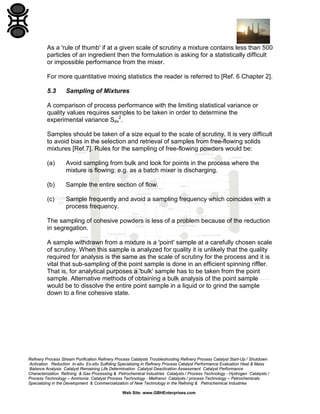 As a 'rule of thumb' if at a given scale of scrutiny a mixture contains less than 500
particles of an ingredient then the formulation is asking for a statistically difficult
or impossible performance from the mixer.
For more quantitative mixing statistics the reader is referred to [Ref. 6 Chapter 2].
5.3

Sampling of Mixtures

A comparison of process performance with the limiting statistical variance or
quality values requires samples to be taken in order to determine the
experimental variance Sex2.
Samples should be taken of a size equal to the scale of scrutiny. It is very difficult
to avoid bias in the selection and retrieval of samples from free-flowing solids
mixtures [Ref.7]. Rules for the sampling of free-flowing powders would be:
(a)

Avoid sampling from bulk and look for points in the process where the
mixture is flowing: e.g. as a batch mixer is discharging.

(b)

Sample the entire section of flow.

(c)

Sample frequently and avoid a sampling frequency which coincides with a
process frequency.

The sampling of cohesive powders is less of a problem because of the reduction
in segregation.
A sample withdrawn from a mixture is a 'point' sample at a carefully chosen scale
of scrutiny. When this sample is analyzed for quality it is unlikely that the quality
required for analysis is the same as the scale of scrutiny for the process and it is
vital that sub-sampling of the point sample is done in an efficient spinning riffler.
That is, for analytical purposes a 'bulk' sample has to be taken from the point
sample. Alternative methods of obtaining a bulk analysis of the point sample
would be to dissolve the entire point sample in a liquid or to grind the sample
down to a fine cohesive state.

Refinery Process Stream Purification Refinery Process Catalysts Troubleshooting Refinery Process Catalyst Start-Up / Shutdown
Activation Reduction In-situ Ex-situ Sulfiding Specializing in Refinery Process Catalyst Performance Evaluation Heat & Mass
Balance Analysis Catalyst Remaining Life Determination Catalyst Deactivation Assessment Catalyst Performance
Characterization Refining & Gas Processing & Petrochemical Industries Catalysts / Process Technology - Hydrogen Catalysts /
Process Technology – Ammonia Catalyst Process Technology - Methanol Catalysts / process Technology – Petrochemicals
Specializing in the Development & Commercialization of New Technology in the Refining & Petrochemical Industries
Web Site: www.GBHEnterprises.com

 