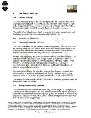 6

THE MIXING PROCESS

6.1

Powder Mobility

The mixture quality of a powder shall be improved if the scale and intensity of
segregation are reduced. In order to generate inter-particulate motion and give
individual particles the opportunity of relocating themselves within the mixture,
the particles may be kneaded, tumbled, fluidized, sheared or scooped.
The ability of particles to move freely is an important mixing characteristic and
leads to a general division of particulate solid mixtures into:
(a)

free-flowing mixtures, and

(b)

cohesive or structured mixtures.

The division between the two regimes is not easily defined. The bulk effect can
be seen by rolling the mixture in a bottle. The free-flowing powder solids move
smoothly with well defined planes of movement whilst the cohesive powder
exhibits 'stick-slip' motion with irregular surface characteristics.
Particle size is probably the dominant influence on the type of flow regime. The
gravitational force associated with a large particle is much larger than any
restraining interparticulate forces with the result that individual particles retain
their freedom of movement. As the particle size decreases various
interparticulate forces can potentially dominate and the particles attempt to
retain a structured arrangement.
For particulate solids on the boundary between free-flow and cohesivity the
determination of aeratable and tapped bulk density has been found to be a
sensitive guide to the structural strength or cohesivity of the powder [Ref. 8].
The identification of the flow regime of the solids is important as it determines the
best type of mixer to be used.
6.2

Mixing Free-Flowing Powders

The disadvantage of such mixtures is that they can be subject to segregation or
'un-mixing' on a severe scale. The very mobility which allows a particle to move
smoothly and independently of its neighbors gives it the freedom to preferentially
move in a particular direction. Thus a small particle shall preferentially percolate
through a bed of moving particles.
Refinery Process Stream Purification Refinery Process Catalysts Troubleshooting Refinery Process Catalyst Start-Up / Shutdown
Activation Reduction In-situ Ex-situ Sulfiding Specializing in Refinery Process Catalyst Performance Evaluation Heat & Mass
Balance Analysis Catalyst Remaining Life Determination Catalyst Deactivation Assessment Catalyst Performance
Characterization Refining & Gas Processing & Petrochemical Industries Catalysts / Process Technology - Hydrogen Catalysts /
Process Technology – Ammonia Catalyst Process Technology - Methanol Catalysts / process Technology – Petrochemicals
Specializing in the Development & Commercialization of New Technology in the Refining & Petrochemical Industries
Web Site: www.GBHEnterprises.com

 