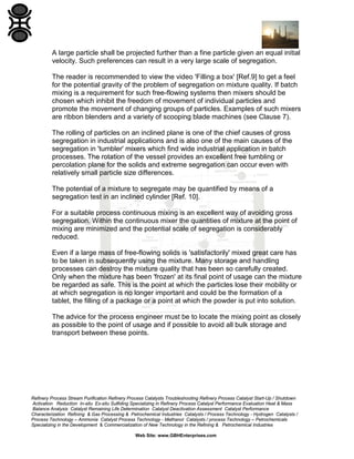 A large particle shall be projected further than a fine particle given an equal initial
velocity. Such preferences can result in a very large scale of segregation.
The reader is recommended to view the video 'Filling a box' [Ref.9] to get a feel
for the potential gravity of the problem of segregation on mixture quality. If batch
mixing is a requirement for such free-flowing systems then mixers should be
chosen which inhibit the freedom of movement of individual particles and
promote the movement of changing groups of particles. Examples of such mixers
are ribbon blenders and a variety of scooping blade machines (see Clause 7).
The rolling of particles on an inclined plane is one of the chief causes of gross
segregation in industrial applications and is also one of the main causes of the
segregation in 'tumbler' mixers which find wide industrial application in batch
processes. The rotation of the vessel provides an excellent free tumbling or
percolation plane for the solids and extreme segregation can occur even with
relatively small particle size differences.
The potential of a mixture to segregate may be quantified by means of a
segregation test in an inclined cylinder [Ref. 10].
For a suitable process continuous mixing is an excellent way of avoiding gross
segregation. Within the continuous mixer the quantities of mixture at the point of
mixing are minimized and the potential scale of segregation is considerably
reduced.
Even if a large mass of free-flowing solids is 'satisfactorily' mixed great care has
to be taken in subsequently using the mixture. Many storage and handling
processes can destroy the mixture quality that has been so carefully created.
Only when the mixture has been 'frozen' at its final point of usage can the mixture
be regarded as safe. This is the point at which the particles lose their mobility or
at which segregation is no longer important and could be the formation of a
tablet, the filling of a package or a point at which the powder is put into solution.
The advice for the process engineer must be to locate the mixing point as closely
as possible to the point of usage and if possible to avoid all bulk storage and
transport between these points.

Refinery Process Stream Purification Refinery Process Catalysts Troubleshooting Refinery Process Catalyst Start-Up / Shutdown
Activation Reduction In-situ Ex-situ Sulfiding Specializing in Refinery Process Catalyst Performance Evaluation Heat & Mass
Balance Analysis Catalyst Remaining Life Determination Catalyst Deactivation Assessment Catalyst Performance
Characterization Refining & Gas Processing & Petrochemical Industries Catalysts / Process Technology - Hydrogen Catalysts /
Process Technology – Ammonia Catalyst Process Technology - Methanol Catalysts / process Technology – Petrochemicals
Specializing in the Development & Commercialization of New Technology in the Refining & Petrochemical Industries
Web Site: www.GBHEnterprises.com

 