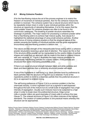 6.3

Mixing Cohesive Powders

If for the free-flowing mixture the art of the process engineer is to restrict the
freedom of movement of individual particles, then for the cohesive mixture the
problem is reversed. The cohesive system has a natural structure which has to
be repeatedly broken down in order to give individual particles within the
structure an opportunity of relocating themselves. It is for this reason that the
most suitable 'mixers' for cohesive powders are often to be found in the
comminutor catalogues. The breaking of powder structure resembles the
breakage of particles. The major reason for processing a cohesive powder rather
than a free-flowing solid is to achieve high mixture quality. Sub-clause 6.2
highlighted the statistical advantage of using small cohesive particles. Another
major bonus of mixing cohesive powders is that the structural nature of the
powder prevents the mobility of individual particles and the gross segregation
encountered with free-flowing powders is seldom met.
The nature and the strength of the interparticulate forces acting within a cohesive
powder structure is receiving a great deal of attention. The reason for this is that
if the structure of the powder can be manipulated by the careful choice of particle
shapes and sizes then an approach can be made to the ideal or ordered mixture
with zero variance, SI2. Figure 2 illustrates the basic mixture conditions for
unstructured, free-flowing particles for a binary system. If the particles are
structured then some interesting possibilities arise.
If there is an equal structural strength between black and white particles and
black and black particles then a randomly structured powder will result.
If one of the ingredients is 'self loving' e.g. black particles bond by preference to
black particles then the structure of Figure!3 (a) is obtained. If one of the
ingredients prefers to bond to a dissimilar particle then the preferred structure 3
(b) is an approach to ordered mixing.
The self loving preference of Figure 3 (a) is a common problem in the fine
chemicals industry. A minor ingredient such as a pigment is well dispersed
throughout the bulk of the mixture but at a small scale of segregation has a high
intensity of segregation. Usually such mixtures have to be subjected to a high
shear in order to break down the preferential structure. Edge runner
mills or powder rollers are good examples of mixers able to achieve this (see
Clause 7). The ordered structure of Figure 3 (b) offers mixtures of the highest
standards. The creation of coated powders is one practical means whereby this
structure can be approached.

Refinery Process Stream Purification Refinery Process Catalysts Troubleshooting Refinery Process Catalyst Start-Up / Shutdown
Activation Reduction In-situ Ex-situ Sulfiding Specializing in Refinery Process Catalyst Performance Evaluation Heat & Mass
Balance Analysis Catalyst Remaining Life Determination Catalyst Deactivation Assessment Catalyst Performance
Characterization Refining & Gas Processing & Petrochemical Industries Catalysts / Process Technology - Hydrogen Catalysts /
Process Technology – Ammonia Catalyst Process Technology - Methanol Catalysts / process Technology – Petrochemicals
Specializing in the Development & Commercialization of New Technology in the Refining & Petrochemical Industries
Web Site: www.GBHEnterprises.com

 