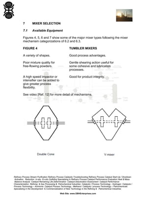 7

MIXER SELECTION

7.1

Available Equipment

Figures 4, 5, 6 and 7 show some of the major mixer types following the mixer
mechanism categorizations of 6.2 and 6.3.
FIGURE 4

TUMBLER MIXERS

A variety of shapes.

Good process advantages.

Poor mixture quality for
free-flowing powders.

Gentle shearing action useful for
some cohesive and lubrication
processes.

A high speed impactor or
intensifier can be added to
give greater process
flexibility.

Good for product integrity.

See video [Ref. 12] for more detail of mechanisms.

Refinery Process Stream Purification Refinery Process Catalysts Troubleshooting Refinery Process Catalyst Start-Up / Shutdown
Activation Reduction In-situ Ex-situ Sulfiding Specializing in Refinery Process Catalyst Performance Evaluation Heat & Mass
Balance Analysis Catalyst Remaining Life Determination Catalyst Deactivation Assessment Catalyst Performance
Characterization Refining & Gas Processing & Petrochemical Industries Catalysts / Process Technology - Hydrogen Catalysts /
Process Technology – Ammonia Catalyst Process Technology - Methanol Catalysts / process Technology – Petrochemicals
Specializing in the Development & Commercialization of New Technology in the Refining & Petrochemical Industries
Web Site: www.GBHEnterprises.com

 