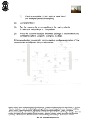 (2)

Can the product be put into liquid or paste form?
(for example synthetic detergents).

(b)

Market orientated

(1)

Can the customer be encouraged to mix the raw ingredients
(for example salt package in crisp packet).

(2)

Would the customer accept a 'shot-filled' package at a scale of scrutiny
corresponding to its usage (for example a tea bag).

Other opportunities for originality become evident on close examination of how
the customer actually uses the process mixture.

Refinery Process Stream Purification Refinery Process Catalysts Troubleshooting Refinery Process Catalyst Start-Up / Shutdown
Activation Reduction In-situ Ex-situ Sulfiding Specializing in Refinery Process Catalyst Performance Evaluation Heat & Mass
Balance Analysis Catalyst Remaining Life Determination Catalyst Deactivation Assessment Catalyst Performance
Characterization Refining & Gas Processing & Petrochemical Industries Catalysts / Process Technology - Hydrogen Catalysts /
Process Technology – Ammonia Catalyst Process Technology - Methanol Catalysts / process Technology – Petrochemicals
Specializing in the Development & Commercialization of New Technology in the Refining & Petrochemical Industries
Web Site: www.GBHEnterprises.com

 