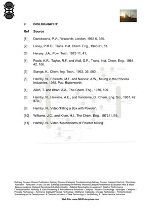 9

BIBLIOGRAPHY

Ref

Source

[1]

Danckwerts, P.V., Research, London, 1963 6, 355.

[2]

Lacey, P.M.C., Trans. Inst. Chem. Eng., 1943 21, 53.

[3]

Hersey, J.A., Pow. Tech. 1975 11, 41.

[4]

Poole, K.R., Taylor, R.F. and Wall, G.P., Trans. Inst. Chem. Eng., 1964,
42, 166.

[5]

Stange, K., Chem. Ing. Tech., 1963, 35, 580.

[6]

Harnby, N., Edwards, M.F. and Nienow, A.W., Mixing in the Process
Industries, 1985, Pub. Butterworth.

[7]

Allen, T. and Khan, A.A., The Chem. Eng., 1970, 109.

[8]

Harnby, N., Hawkins, A.E., and Vandame, D., Chem. Eng. Sci., 1987, 42
879.

[9]

Harnby, N., Video 'Filling a Box with Powder'.

[10]

Williams, J.C., and Knan, H.I., The Chem. Eng., 1973,!1,!19.

[11]

Harnby, N., Video 'Mechanisms of Powder Mixing'.

Refinery Process Stream Purification Refinery Process Catalysts Troubleshooting Refinery Process Catalyst Start-Up / Shutdown
Activation Reduction In-situ Ex-situ Sulfiding Specializing in Refinery Process Catalyst Performance Evaluation Heat & Mass
Balance Analysis Catalyst Remaining Life Determination Catalyst Deactivation Assessment Catalyst Performance
Characterization Refining & Gas Processing & Petrochemical Industries Catalysts / Process Technology - Hydrogen Catalysts /
Process Technology – Ammonia Catalyst Process Technology - Methanol Catalysts / process Technology – Petrochemicals
Specializing in the Development & Commercialization of New Technology in the Refining & Petrochemical Industries
Web Site: www.GBHEnterprises.com

 