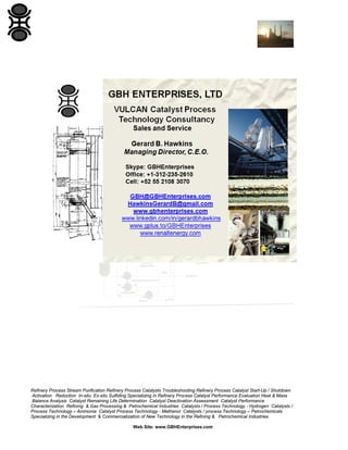 Refinery Process Stream Purification Refinery Process Catalysts Troubleshooting Refinery Process Catalyst Start-Up / Shutdown
Activation Reduction In-situ Ex-situ Sulfiding Specializing in Refinery Process Catalyst Performance Evaluation Heat & Mass
Balance Analysis Catalyst Remaining Life Determination Catalyst Deactivation Assessment Catalyst Performance
Characterization Refining & Gas Processing & Petrochemical Industries Catalysts / Process Technology - Hydrogen Catalysts /
Process Technology – Ammonia Catalyst Process Technology - Methanol Catalysts / process Technology – Petrochemicals
Specializing in the Development & Commercialization of New Technology in the Refining & Petrochemical Industries
Web Site: www.GBHEnterprises.com

 