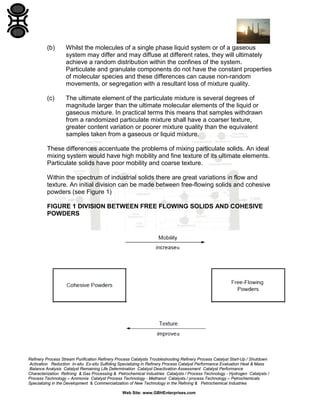 (b)

Whilst the molecules of a single phase liquid system or of a gaseous
system may differ and may diffuse at different rates, they will ultimately
achieve a random distribution within the confines of the system.
Particulate and granulate components do not have the constant properties
of molecular species and these differences can cause non-random
movements, or segregation with a resultant loss of mixture quality.

(c)

The ultimate element of the particulate mixture is several degrees of
magnitude larger than the ultimate molecular elements of the liquid or
gaseous mixture. In practical terms this means that samples withdrawn
from a randomized particulate mixture shall have a coarser texture,
greater content variation or poorer mixture quality than the equivalent
samples taken from a gaseous or liquid mixture.

These differences accentuate the problems of mixing particulate solids. An ideal
mixing system would have high mobility and fine texture of its ultimate elements.
Particulate solids have poor mobility and coarse texture.
Within the spectrum of industrial solids there are great variations in flow and
texture. An initial division can be made between free-flowing solids and cohesive
powders (see Figure 1)
FIGURE 1 DIVISION BETWEEN FREE FLOWING SOLIDS AND COHESIVE
POWDERS

Refinery Process Stream Purification Refinery Process Catalysts Troubleshooting Refinery Process Catalyst Start-Up / Shutdown
Activation Reduction In-situ Ex-situ Sulfiding Specializing in Refinery Process Catalyst Performance Evaluation Heat & Mass
Balance Analysis Catalyst Remaining Life Determination Catalyst Deactivation Assessment Catalyst Performance
Characterization Refining & Gas Processing & Petrochemical Industries Catalysts / Process Technology - Hydrogen Catalysts /
Process Technology – Ammonia Catalyst Process Technology - Methanol Catalysts / process Technology – Petrochemicals
Specializing in the Development & Commercialization of New Technology in the Refining & Petrochemical Industries
Web Site: www.GBHEnterprises.com

 