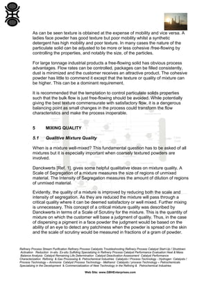 As can be seen texture is obtained at the expense of mobility and vice versa. A
ladies face powder has good texture but poor mobility whilst a synthetic
detergent has high mobility and poor texture. In many cases the nature of the
particulate solid can be adjusted to be more or less cohesive /free-flowing by
controlling the properties, and notably the size, of the particles.
For large tonnage industrial products a free-flowing solid has obvious process
advantages. Flow rates can be controlled, packages can be filled consistently,
dust is minimized and the customer receives an attractive product. The cohesive
powder has little to commend it except that the texture or quality of mixture can
be higher. This can be a dominant requirement.
It is recommended that the temptation to control particulate solids properties
such that the bulk flow is just free-flowing should be avoided. While potentially
giving the best texture commensurate with satisfactory flow, it is a dangerous
balancing point as small changes in the process could transform the flow
characteristics and make the process inoperable.

5

MIXING QUALITY

5.1

Qualitive Mixture Quality

When is a mixture well-mixed? This fundamental question has to be asked of all
mixtures but it is especially important when coarsely textured powders are
involved.
Danckwerts [Ref. 1], gives some helpful qualitative ideas on mixture quality. A
Scale of Segregation of a mixture measures the size of regions of unmixed
material. The Intensity of Segregation measures the amount of dilution of regions
of unmixed material.
Evidently, the quality of a mixture is improved by reducing both the scale and
intensity of segregation. As they are reduced the mixture will pass through a
critical quality where it can be deemed satisfactory or well mixed. Further mixing
is unnecessary. This concept of a critical mixture quality was described by
Danckwerts in terms of a Scale of Scrutiny for the mixture. This is the quantity of
mixture on which the customer will base a judgment of quality. Thus, in the case
of dispersing a pigment in a face powder the judgment would be based on the
ability of an eye to detect any patchiness when the powder is spread on the skin
and the scale of scrutiny would be measured in fractions of a gram of powder.

Refinery Process Stream Purification Refinery Process Catalysts Troubleshooting Refinery Process Catalyst Start-Up / Shutdown
Activation Reduction In-situ Ex-situ Sulfiding Specializing in Refinery Process Catalyst Performance Evaluation Heat & Mass
Balance Analysis Catalyst Remaining Life Determination Catalyst Deactivation Assessment Catalyst Performance
Characterization Refining & Gas Processing & Petrochemical Industries Catalysts / Process Technology - Hydrogen Catalysts /
Process Technology – Ammonia Catalyst Process Technology - Methanol Catalysts / process Technology – Petrochemicals
Specializing in the Development & Commercialization of New Technology in the Refining & Petrochemical Industries
Web Site: www.GBHEnterprises.com

 
