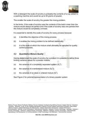 With a detergent the scale of scrutiny is probably the contents of a cup added to
a washing machine and would be up to 50 grams of powder.
The smaller the scale of scrutiny the greater the mixing problem.
In the limits, if the scale of scrutiny was the contents of the batch mixer then the
mixture would always be perfect and if the scale of scrutiny was one particle then
the mixture would be completely unmixed.
It is essential to identify this scale of scrutiny for every process because:
(a)

it identifies the objective of the mixing process;

(b)

it enables the mixing problem to be defined statistically;

(c)

it is the scale at which the mixture shall ultimately be sampled for quality
control purposes.

5.2

Quantitative Mixture Quality

Having determined the scale of scrutiny for a product it is possible to define three
limiting variance values for a powder mixture:
(a)

the variance of a completely separated system (So2);

(b)

the variance of a randomized mixture (SR2);

(c)

the variance of an ideal or ordered mixture (SI2).

See Figure 2 for pictorial representation of a binary powder system

Refinery Process Stream Purification Refinery Process Catalysts Troubleshooting Refinery Process Catalyst Start-Up / Shutdown
Activation Reduction In-situ Ex-situ Sulfiding Specializing in Refinery Process Catalyst Performance Evaluation Heat & Mass
Balance Analysis Catalyst Remaining Life Determination Catalyst Deactivation Assessment Catalyst Performance
Characterization Refining & Gas Processing & Petrochemical Industries Catalysts / Process Technology - Hydrogen Catalysts /
Process Technology – Ammonia Catalyst Process Technology - Methanol Catalysts / process Technology – Petrochemicals
Specializing in the Development & Commercialization of New Technology in the Refining & Petrochemical Industries
Web Site: www.GBHEnterprises.com

 
