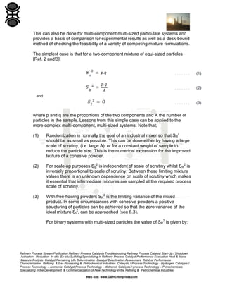 This can also be done for multi-component multi-sized particulate systems and
provides a basis of comparison for experimental results as well as a desk-bound
method of checking the feasibility of a variety of competing mixture formulations.
The simplest case is that for a two-component mixture of equi-sized particles
[Ref. 2 and!3]

where p and q are the proportions of the two components and A the number of
particles in the sample. Lessons from this simple case can be applied to the
more complex multi-component, multi-sized systems. Note that;
(1)

Randomization is normally the goal of an industrial mixer so that SR2
should be as small as possible. This can be done either by having a large
scale of scrutiny, (i.e. large A), or for a constant weight of sample to
reduce the particle size. This is the numerical expression for the improved
texture of a cohesive powder.

(2)

For scale-up purposes So2 is independent of scale of scrutiny whilst SR2 is
inversely proportional to scale of scrutiny. Between these limiting mixture
values there is an unknown dependence on scale of scrutiny which makes
it essential that intermediate mixtures are sampled at the required process
scale of scrutiny.

(3)

With free-flowing powders SR2 is the limiting variance of the mixed
product. In some circumstances with cohesive powders a positive
structuring of particles can be achieved so that the zero variance of the
ideal mixture SI2, can be approached (see 6.3).
For binary systems with multi-sized particles the value of SR2 is given by:

Refinery Process Stream Purification Refinery Process Catalysts Troubleshooting Refinery Process Catalyst Start-Up / Shutdown
Activation Reduction In-situ Ex-situ Sulfiding Specializing in Refinery Process Catalyst Performance Evaluation Heat & Mass
Balance Analysis Catalyst Remaining Life Determination Catalyst Deactivation Assessment Catalyst Performance
Characterization Refining & Gas Processing & Petrochemical Industries Catalysts / Process Technology - Hydrogen Catalysts /
Process Technology – Ammonia Catalyst Process Technology - Methanol Catalysts / process Technology – Petrochemicals
Specializing in the Development & Commercialization of New Technology in the Refining & Petrochemical Industries
Web Site: www.GBHEnterprises.com

 