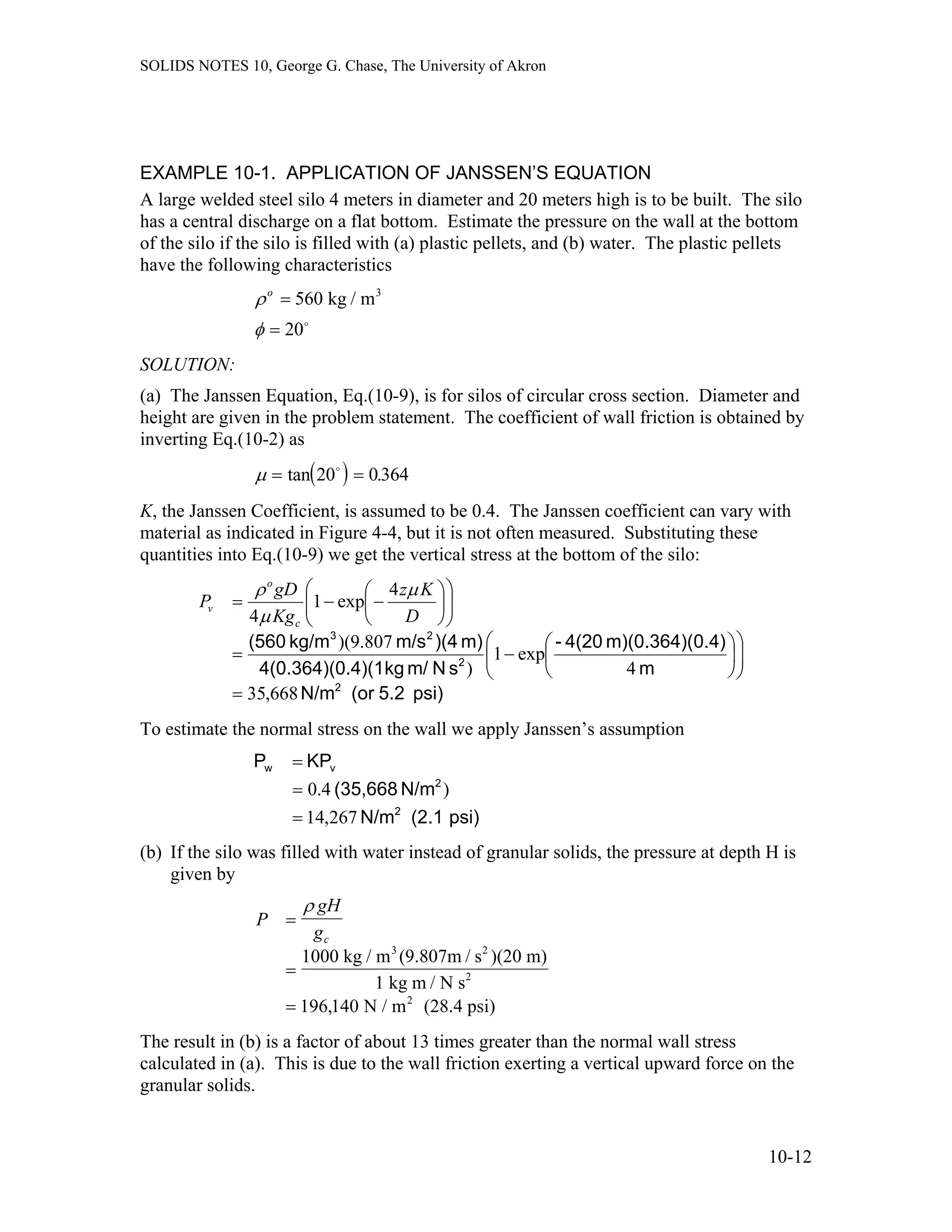 SOLIDS NOTES 10, George G. Chase, The University of Akron
EXAMPLE 10-1. APPLICATION OF JANSSEN’S EQUATION
A large welded steel silo 4 meters in diameter and 20 meters high is to be built. The silo
has a central discharge on a flat bottom. Estimate the pressure on the wall at the bottom
of the silo if the silo is filled with (a) plastic pellets, and (b) water. The plastic pellets
have the following characteristics
ρ
φ
o
=
=
560
20
kg / m3
o
SOLUTION:
(a) The Janssen Equation, Eq.(10-9), is for silos of circular cross section. Diameter and
height are given in the problem statement. The coefficient of wall friction is obtained by
inverting Eq.(10-2) as
( )µ = =tan .20 0364o
K, the Janssen Coefficient, is assumed to be 0.4. The Janssen coefficient can vary with
material as indicated in Figure 4-4, but it is not often measured. Substituting these
quantities into Eq.(10-9) we get the vertical stress at the bottom of the silo:
psi)5.2(orN/m
m
0.4)m)(0.364)(4(20-
sNm/kg.4)(14(0.364)(0
m))(4m/skg/m(560
2
2
23
668,35
4
exp1
)
807.9)(
4
exp1
4
=
⎟⎟
⎠
⎞
⎜⎜
⎝
⎛
⎟
⎠
⎞
⎜
⎝
⎛
−=
⎟⎟
⎠
⎞
⎜⎜
⎝
⎛
⎟
⎠
⎞
⎜
⎝
⎛
−−=
D
Kz
Kg
gD
P
c
o
v
µ
µ
ρ
To estimate the normal stress on the wall we apply Janssen’s assumption
psi)(2.1N/m
N/m(35,668
KPP
2
2
vw
267,14
)4.0
=
=
=
(b) If the silo was filled with water instead of granular solids, the pressure at depth H is
given by
P
gH
gc
=
=
=
ρ
1000 kg / m (9.807m / s )(20 m)
1 kg m / N s
N / m (28.4 psi)
3 2
2
2
196 140,
The result in (b) is a factor of about 13 times greater than the normal wall stress
calculated in (a). This is due to the wall friction exerting a vertical upward force on the
granular solids.
10-12
 