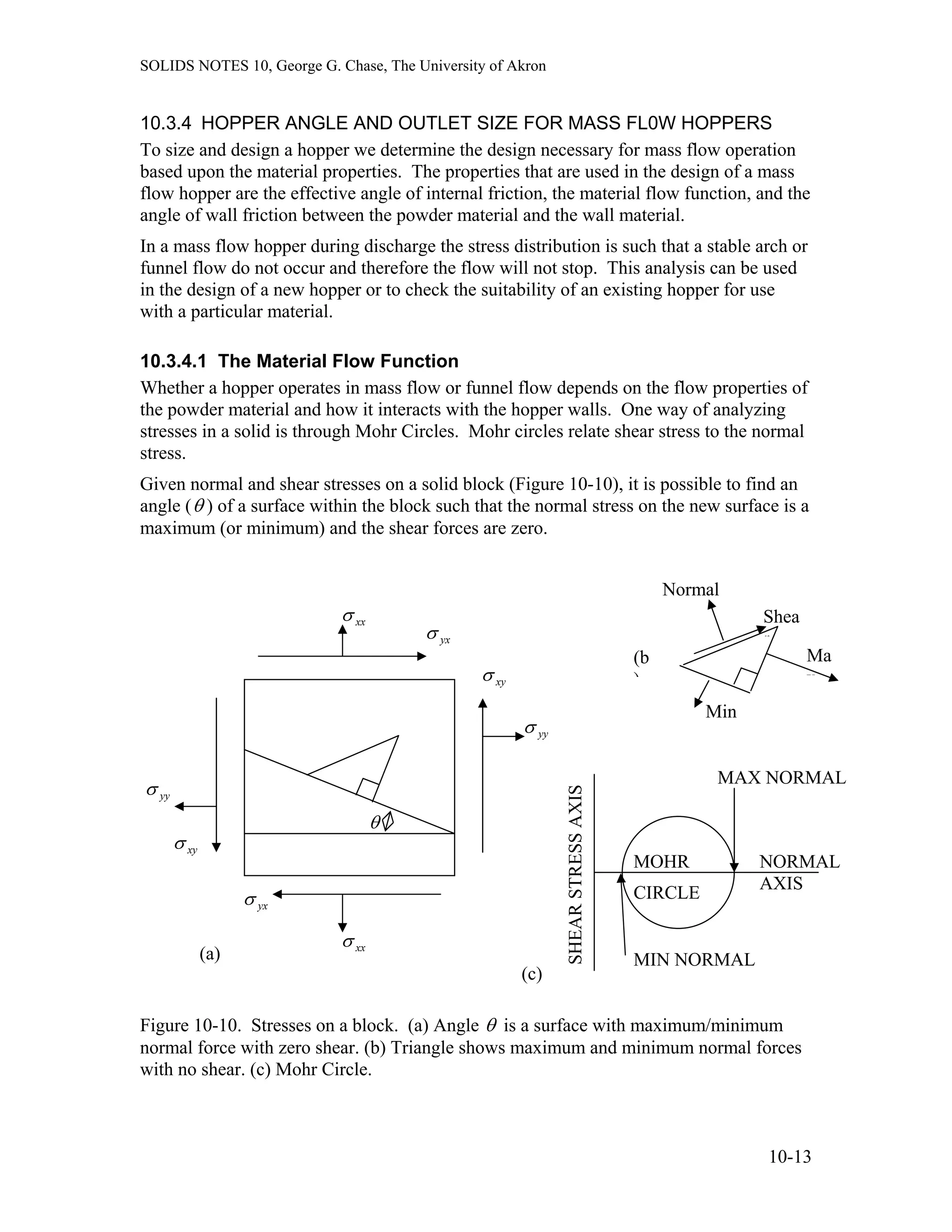 SOLIDS NOTES 10, George G. Chase, The University of Akron
10.3.4 HOPPER ANGLE AND OUTLET SIZE FOR MASS FL0W HOPPERS
To size and design a hopper we determine the design necessary for mass flow operation
based upon the material properties. The properties that are used in the design of a mass
flow hopper are the effective angle of internal friction, the material flow function, and the
angle of wall friction between the powder material and the wall material.
In a mass flow hopper during discharge the stress distribution is such that a stable arch or
funnel flow do not occur and therefore the flow will not stop. This analysis can be used
in the design of a new hopper or to check the suitability of an existing hopper for use
with a particular material.
10.3.4.1 The Material Flow Function
Whether a hopper operates in mass flow or funnel flow depends on the flow properties of
the powder material and how it interacts with the hopper walls. One way of analyzing
stresses in a solid is through Mohr Circles. Mohr circles relate shear stress to the normal
stress.
Given normal and shear stresses on a solid block (Figure 10-10), it is possible to find an
angle (θ ) of a surface within the block such that the normal stress on the new surface is a
maximum (or minimum) and the shear forces are zero.
xxσ
θ
yxσ
xyσ
yyσ
yxσ
Normal
Ma
x
Min
Shea
r
(b
)
SHEARSTRESSAXIS
NORMAL
AXIS
MAX NORMAL
MIN NORMAL
MOHR
CIRCLE
(c)
xxσ
yyσ
xyσ
(a)
Figure 10-10. Stresses on a block. (a) Angle θ is a surface with maximum/minimum
normal force with zero shear. (b) Triangle shows maximum and minimum normal forces
with no shear. (c) Mohr Circle.
10-13
 