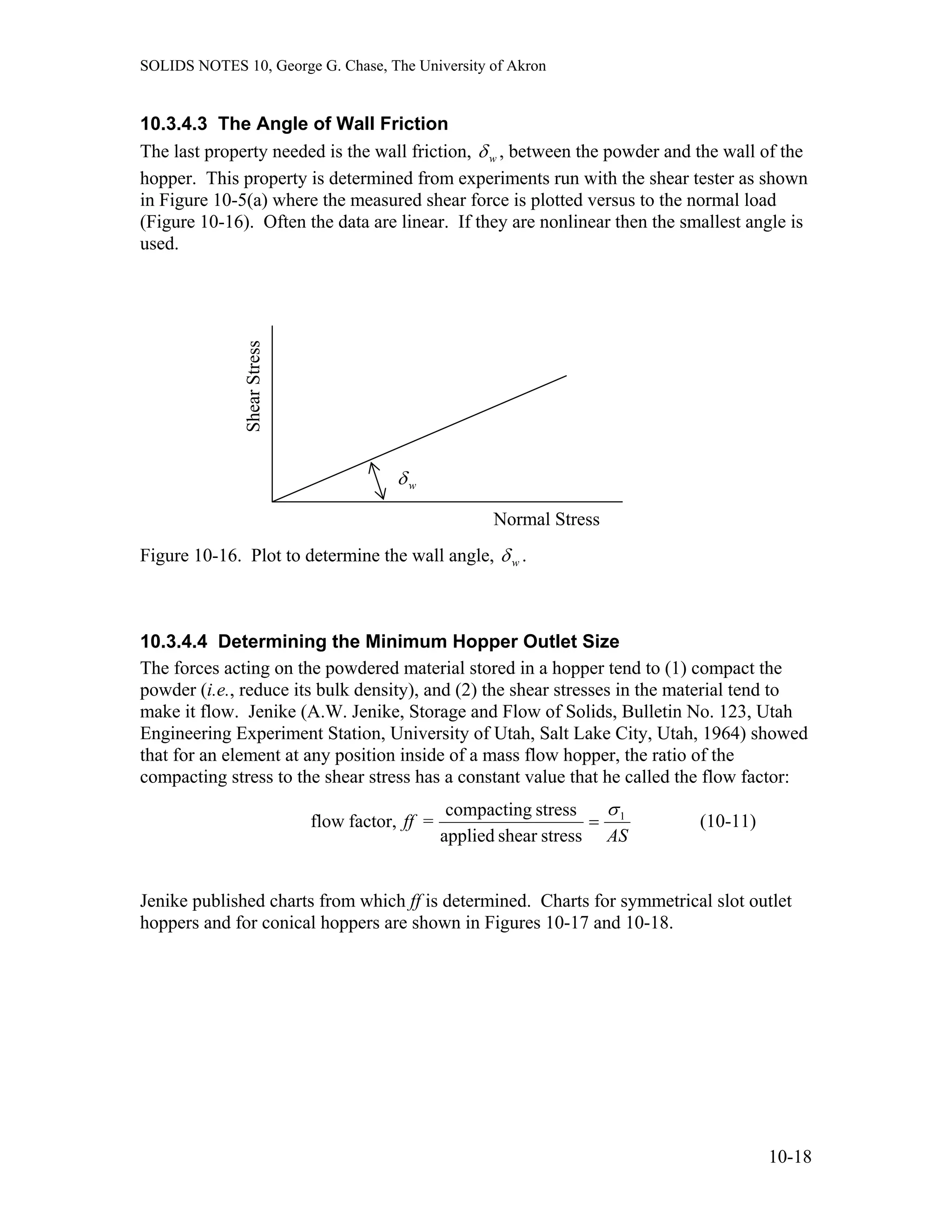SOLIDS NOTES 10, George G. Chase, The University of Akron
10.3.4.3 The Angle of Wall Friction
The last property needed is the wall friction, wδ , between the powder and the wall of the
hopper. This property is determined from experiments run with the shear tester as shown
in Figure 10-5(a) where the measured shear force is plotted versus to the normal load
(Figure 10-16). Often the data are linear. If they are nonlinear then the smallest angle is
used.
wδ
ShearStress
Normal Stress
Figure 10-16. Plot to determine the wall angle, wδ .
10.3.4.4 Determining the Minimum Hopper Outlet Size
The forces acting on the powdered material stored in a hopper tend to (1) compact the
powder (i.e., reduce its bulk density), and (2) the shear stresses in the material tend to
make it flow. Jenike (A.W. Jenike, Storage and Flow of Solids, Bulletin No. 123, Utah
Engineering Experiment Station, University of Utah, Salt Lake City, Utah, 1964) showed
that for an element at any position inside of a mass flow hopper, the ratio of the
compacting stress to the shear stress has a constant value that he called the flow factor:
AS
ff 1
stressshearapplied
stresscompacting
=factor,flow
σ
= (10-11)
Jenike published charts from which ff is determined. Charts for symmetrical slot outlet
hoppers and for conical hoppers are shown in Figures 10-17 and 10-18.
10-18
 