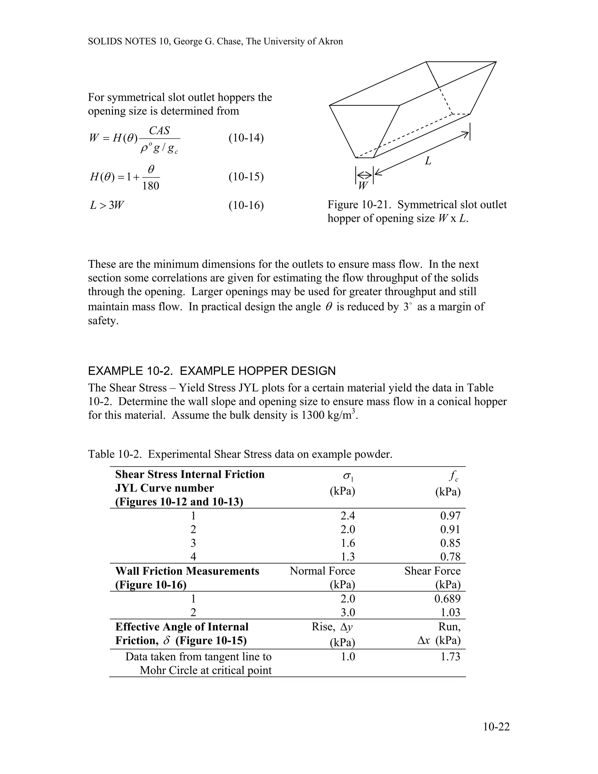 SOLIDS NOTES 10, George G. Chase, The University of Akron
W
L
For symmetrical slot outlet hoppers the
opening size is determined from
c
o
gg
CAS
HW
/
)(
ρ
θ= (10-14)
180
1)(
θ
θ +=H (10-15)
Figure 10-21. Symmetrical slot o
hopper of opening size W x L.
utletWL 3> (10-16)
These are the minimum dimensions for the outlets to ensure mass flow. In the next
section some correlations are given for estimating the flow throughput of the solids
through the opening. Larger openings may be used for greater throughput and still
maintain mass flow. In practical design the angle θ is reduced by as a margin of
safety.
o
3
EXAMPLE 10-2. EXAMPLE HOPPER DESIGN
The Shear Stress – Yield Stress JYL plots for a certain material yield the data in Table
10-2. Determine the wall slope and opening size to ensure mass flow in a conical hopper
for this material. Assume the bulk density is 1300 kg/m3
.
Table 10-2. Experimental Shear Stress data on example powder.
Shear Stress Internal Friction
JYL Curve number
(Figures 10-12 and 10-13)
1σ
(kPa)
cf
(kPa)
1 2.4 0.97
2 2.0 0.91
3 1.6 0.85
4 1.3 0.78
Wall Friction Measurements
(Figure 10-16)
Normal Force
(kPa)
Shear Force
(kPa)
1 2.0 0.689
2 3.0 1.03
Effective Angle of Internal
Friction, δ (Figure 10-15)
Rise, y∆
(kPa)
Run,
x∆ (kPa)
Data taken from tangent line to
Mohr Circle at critical point
1.0 1.73
10-22
 