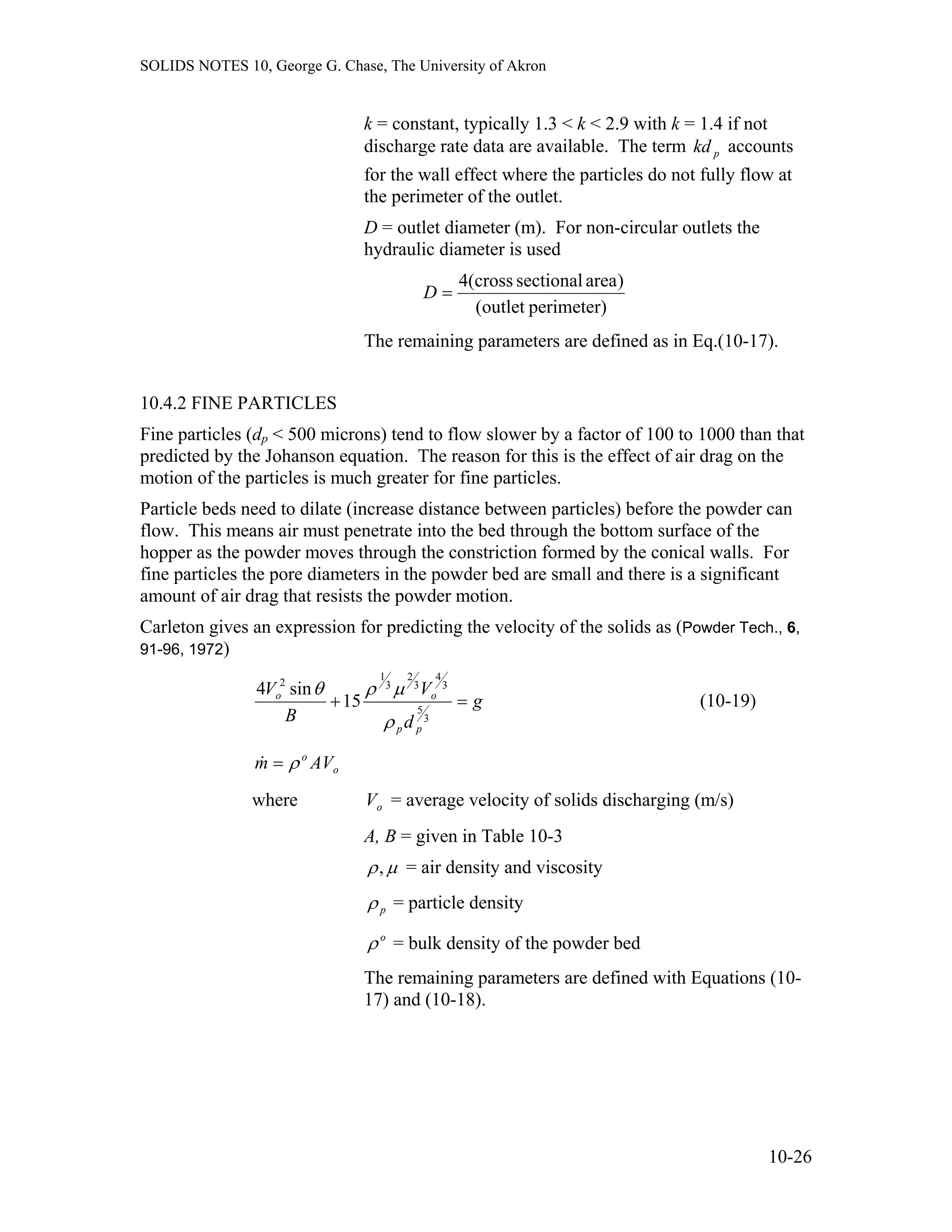 SOLIDS NOTES 10, George G. Chase, The University of Akron
k = constant, typically 1.3 < k < 2.9 with k = 1.4 if not
discharge rate data are available. The term accounts
for the wall effect where the particles do not fully flow at
the perimeter of the outlet.
pkd
D = outlet diameter (m). For non-circular outlets the
hydraulic diameter is used
)perimeteroutlet(
)areasectionalcross(4
=D
The remaining parameters are defined as in Eq.(10-17).
10.4.2 FINE PARTICLES
Fine particles (dp < 500 microns) tend to flow slower by a factor of 100 to 1000 than that
predicted by the Johanson equation. The reason for this is the effect of air drag on the
motion of the particles is much greater for fine particles.
Particle beds need to dilate (increase distance between particles) before the powder can
flow. This means air must penetrate into the bed through the bottom surface of the
hopper as the powder moves through the constriction formed by the conical walls. For
fine particles the pore diameters in the powder bed are small and there is a significant
amount of air drag that resists the powder motion.
Carleton gives an expression for predicting the velocity of the solids as (Powder Tech., 6,
91-96, 1972)
g
d
V
B
V
pp
oo
=+
3
5
3
4
3
2
3
1
2
15
sin4
ρ
µρθ
(10-19)
o
o
AVm ρ=&
where = average velocity of solids discharging (m/s)oV
A, B = given in Table 10-3
µρ, = air density and viscosity
pρ = particle density
o
ρ = bulk density of the powder bed
The remaining parameters are defined with Equations (10-
17) and (10-18).
10-26
 