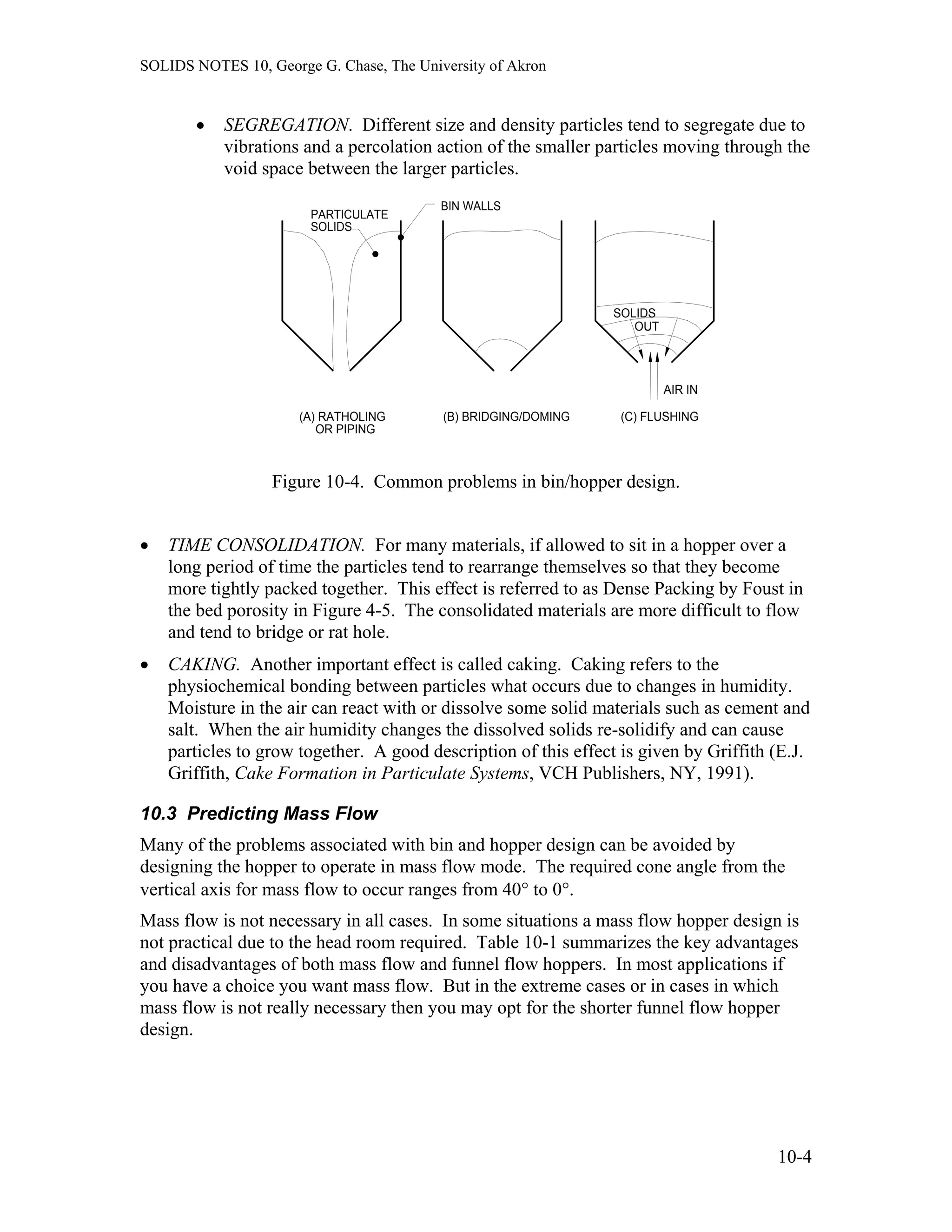 SOLIDS NOTES 10, George G. Chase, The University of Akron
• SEGREGATION. Different size and density particles tend to segregate due to
vibrations and a percolation action of the smaller particles moving through the
void space between the larger particles.
(B) BRIDGING/DOMING(A) RATHOLING
OR PIPING
PARTICULATE
SOLIDS
BIN WALLS
SOLIDS
AIR IN
(C) FLUSHING
OUT
Figure 10-4. Common problems in bin/hopper design.
• TIME CONSOLIDATION. For many materials, if allowed to sit in a hopper over a
long period of time the particles tend to rearrange themselves so that they become
more tightly packed together. This effect is referred to as Dense Packing by Foust in
the bed porosity in Figure 4-5. The consolidated materials are more difficult to flow
and tend to bridge or rat hole.
• CAKING. Another important effect is called caking. Caking refers to the
physiochemical bonding between particles what occurs due to changes in humidity.
Moisture in the air can react with or dissolve some solid materials such as cement and
salt. When the air humidity changes the dissolved solids re-solidify and can cause
particles to grow together. A good description of this effect is given by Griffith (E.J.
Griffith, Cake Formation in Particulate Systems, VCH Publishers, NY, 1991).
10.3 Predicting Mass Flow
Many of the problems associated with bin and hopper design can be avoided by
designing the hopper to operate in mass flow mode. The required cone angle from the
vertical axis for mass flow to occur ranges from 40° to 0°.
Mass flow is not necessary in all cases. In some situations a mass flow hopper design is
not practical due to the head room required. Table 10-1 summarizes the key advantages
and disadvantages of both mass flow and funnel flow hoppers. In most applications if
you have a choice you want mass flow. But in the extreme cases or in cases in which
mass flow is not really necessary then you may opt for the shorter funnel flow hopper
design.
10-4
 