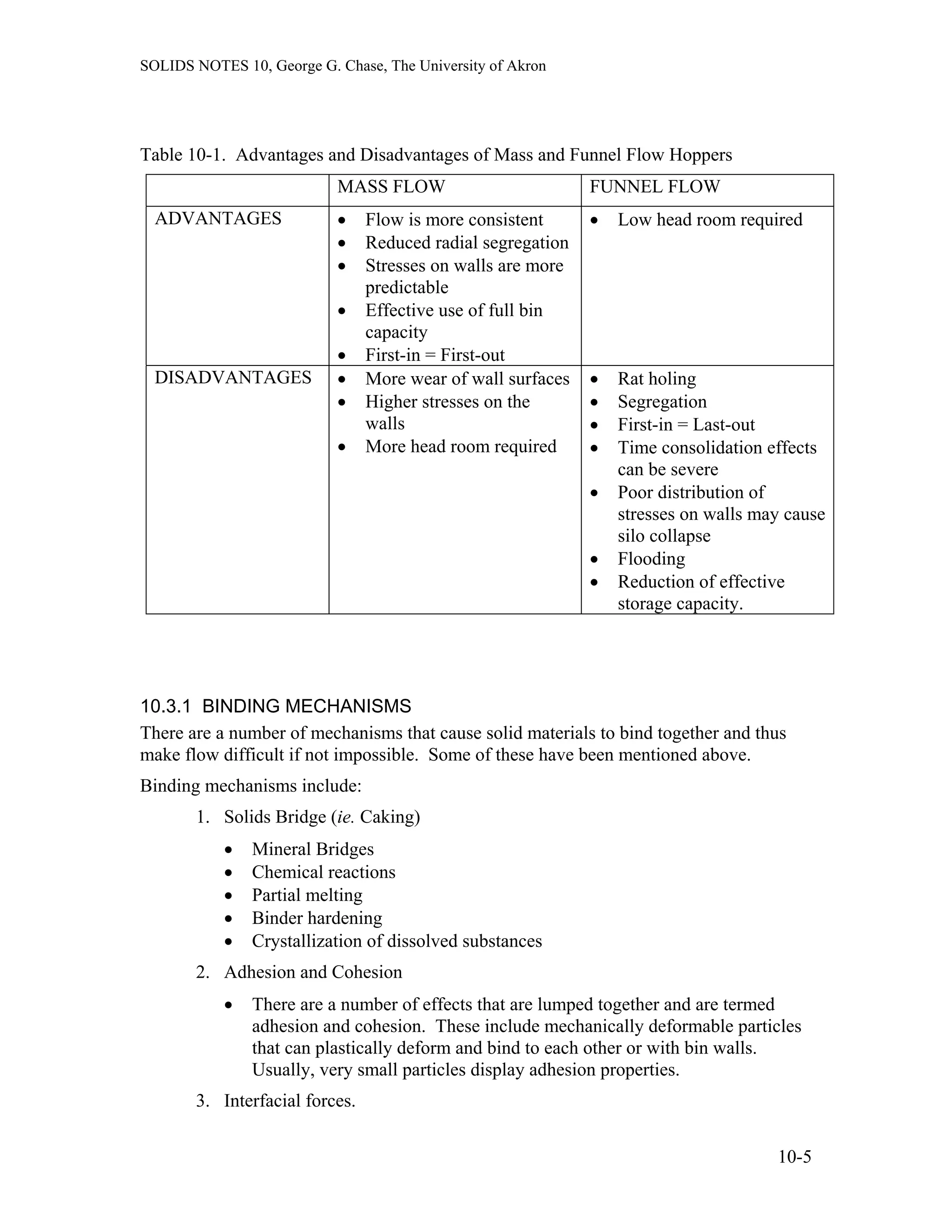 SOLIDS NOTES 10, George G. Chase, The University of Akron
Table 10-1. Advantages and Disadvantages of Mass and Funnel Flow Hoppers
MASS FLOW FUNNEL FLOW
ADVANTAGES • Flow is more consistent
• Reduced radial segregation
• Stresses on walls are more
predictable
• Effective use of full bin
capacity
• First-in = First-out
• Low head room required
DISADVANTAGES • More wear of wall surfaces
• Higher stresses on the
walls
• More head room required
• Rat holing
• Segregation
• First-in = Last-out
• Time consolidation effects
can be severe
• Poor distribution of
stresses on walls may cause
silo collapse
• Flooding
• Reduction of effective
storage capacity.
10.3.1 BINDING MECHANISMS
There are a number of mechanisms that cause solid materials to bind together and thus
make flow difficult if not impossible. Some of these have been mentioned above.
Binding mechanisms include:
1. Solids Bridge (ie. Caking)
• Mineral Bridges
• Chemical reactions
• Partial melting
• Binder hardening
• Crystallization of dissolved substances
2. Adhesion and Cohesion
• There are a number of effects that are lumped together and are termed
adhesion and cohesion. These include mechanically deformable particles
that can plastically deform and bind to each other or with bin walls.
Usually, very small particles display adhesion properties.
3. Interfacial forces.
10-5
 