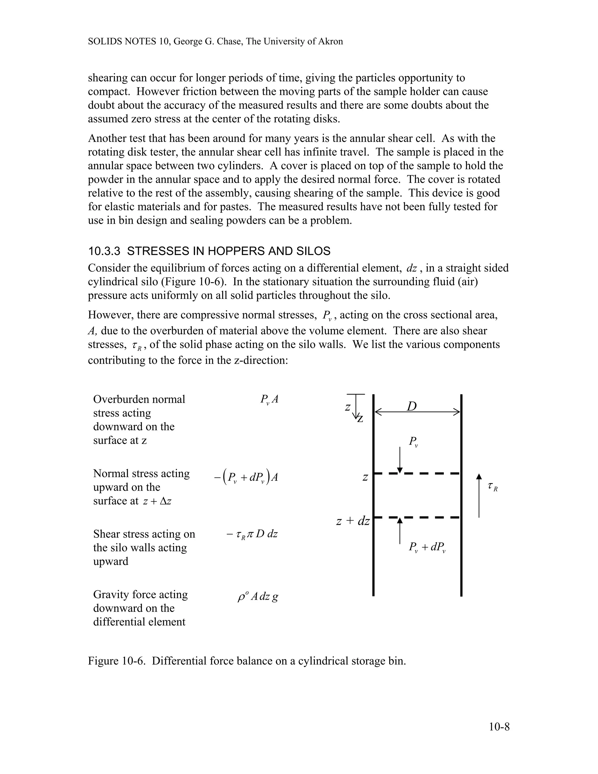SOLIDS NOTES 10, George G. Chase, The University of Akron
shearing can occur for longer periods of time, giving the particles opportunity to
compact. However friction between the moving parts of the sample holder can cause
doubt about the accuracy of the measured results and there are some doubts about the
assumed zero stress at the center of the rotating disks.
Another test that has been around for many years is the annular shear cell. As with the
rotating disk tester, the annular shear cell has infinite travel. The sample is placed in the
annular space between two cylinders. A cover is placed on top of the sample to hold the
powder in the annular space and to apply the desired normal force. The cover is rotated
relative to the rest of the assembly, causing shearing of the sample. This device is good
for elastic materials and for pastes. The measured results have not been fully tested for
use in bin design and sealing powders can be a problem.
10.3.3 STRESSES IN HOPPERS AND SILOS
Consider the equilibrium of forces acting on a differential element, , in a straight sided
cylindrical silo (Figure 10-6). In the stationary situation the surrounding fluid (air)
pressure acts uniformly on all solid particles throughout the silo.
dz
However, there are compressive normal stresses, , acting on the cross sectional area,
A, due to the overburden of material above the volume element. There are also shear
stresses,
Pv
τR , of the solid phase acting on the silo walls. We list the various components
contributing to the force in the z-direction:
z
Dz
z + dz
z
vv dPP +
vP
Overburden normal
stress acting
downward on the
surface at z
P Av
Normal stress acting
upward on the
surface at z z+ ∆
( )− +P dP Av v
Shear stress acting on
the silo walls acting
upward
− τ πR D dz
Gravity force acting
downward on the
differential element
ρo
Adz g
Rτ
Figure 10-6. Differential force balance on a cylindrical storage bin.
10-8
 
